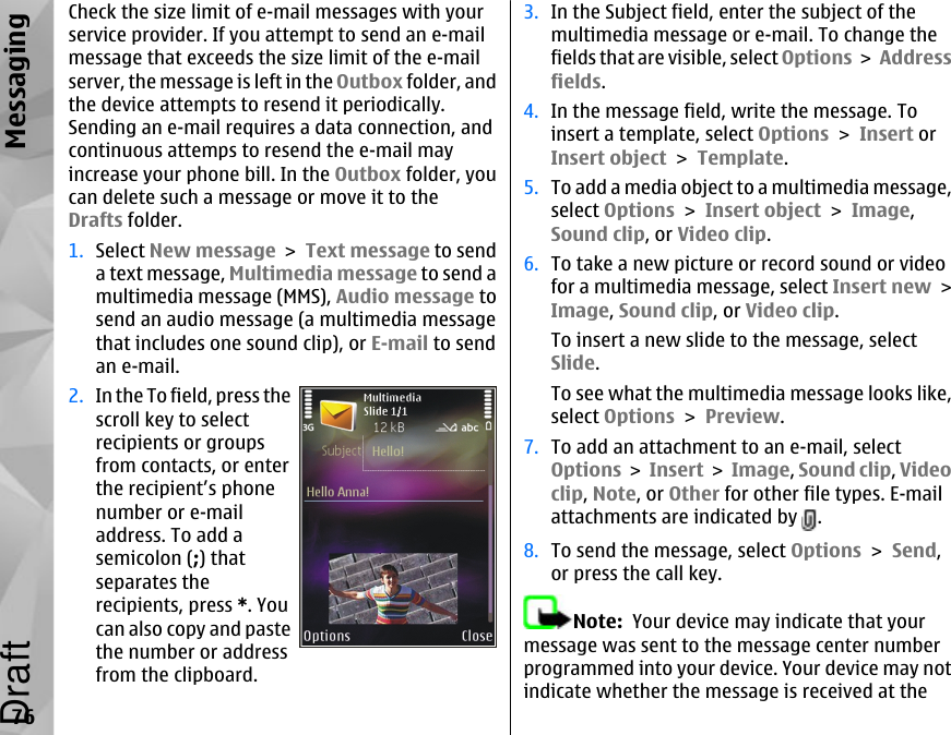 Check the size limit of e-mail messages with yourservice provider. If you attempt to send an e-mailmessage that exceeds the size limit of the e-mailserver, the message is left in the Outbox folder, andthe device attempts to resend it periodically.Sending an e-mail requires a data connection, andcontinuous attemps to resend the e-mail mayincrease your phone bill. In the Outbox folder, youcan delete such a message or move it to theDrafts folder.1. Select New message &gt; Text message to senda text message, Multimedia message to send amultimedia message (MMS), Audio message tosend an audio message (a multimedia messagethat includes one sound clip), or E-mail to sendan e-mail.2. In the To field, press thescroll key to selectrecipients or groupsfrom contacts, or enterthe recipient’s phonenumber or e-mailaddress. To add asemicolon (;) thatseparates therecipients, press *. Youcan also copy and pastethe number or addressfrom the clipboard.3. In the Subject field, enter the subject of themultimedia message or e-mail. To change thefields that are visible, select Options &gt; Addressfields.4. In the message field, write the message. Toinsert a template, select Options &gt; Insert orInsert object &gt; Template.5. To add a media object to a multimedia message,select Options &gt; Insert object &gt; Image,Sound clip, or Video clip.6. To take a new picture or record sound or videofor a multimedia message, select Insert new &gt;Image, Sound clip, or Video clip.To insert a new slide to the message, selectSlide.To see what the multimedia message looks like,select Options &gt; Preview.7. To add an attachment to an e-mail, selectOptions &gt; Insert &gt; Image, Sound clip, Videoclip, Note, or Other for other file types. E-mailattachments are indicated by  .8. To send the message, select Options &gt; Send,or press the call key.Note:  Your device may indicate that yourmessage was sent to the message center numberprogrammed into your device. Your device may notindicate whether the message is received at the76MessagingDraft