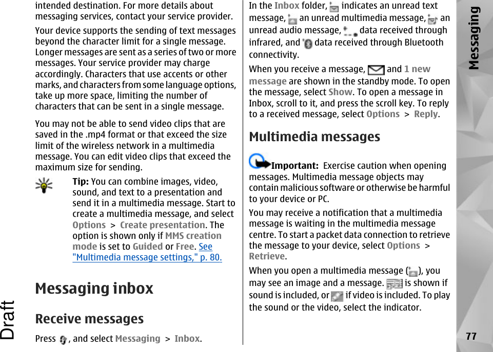 intended destination. For more details aboutmessaging services, contact your service provider.Your device supports the sending of text messagesbeyond the character limit for a single message.Longer messages are sent as a series of two or moremessages. Your service provider may chargeaccordingly. Characters that use accents or othermarks, and characters from some language options,take up more space, limiting the number ofcharacters that can be sent in a single message.You may not be able to send video clips that aresaved in the .mp4 format or that exceed the sizelimit of the wireless network in a multimediamessage. You can edit video clips that exceed themaximum size for sending.Tip: You can combine images, video,sound, and text to a presentation andsend it in a multimedia message. Start tocreate a multimedia message, and selectOptions &gt; Create presentation. Theoption is shown only if MMS creationmode is set to Guided or Free. See&quot;Multimedia message settings,&quot; p. 80.Messaging inboxReceive messagesPress  , and select Messaging &gt; Inbox.In the Inbox folder,   indicates an unread textmessage,   an unread multimedia message,   anunread audio message,   data received throughinfrared, and   data received through Bluetoothconnectivity.When you receive a message,   and 1 newmessage are shown in the standby mode. To openthe message, select Show. To open a message inInbox, scroll to it, and press the scroll key. To replyto a received message, select Options &gt; Reply.Multimedia messagesImportant:  Exercise caution when openingmessages. Multimedia message objects maycontain malicious software or otherwise be harmfulto your device or PC.You may receive a notification that a multimediamessage is waiting in the multimedia messagecentre. To start a packet data connection to retrievethe message to your device, select Options &gt;Retrieve.When you open a multimedia message ( ), youmay see an image and a message.   is shown ifsound is included, or   if video is included. To playthe sound or the video, select the indicator.77MessagingDraft
