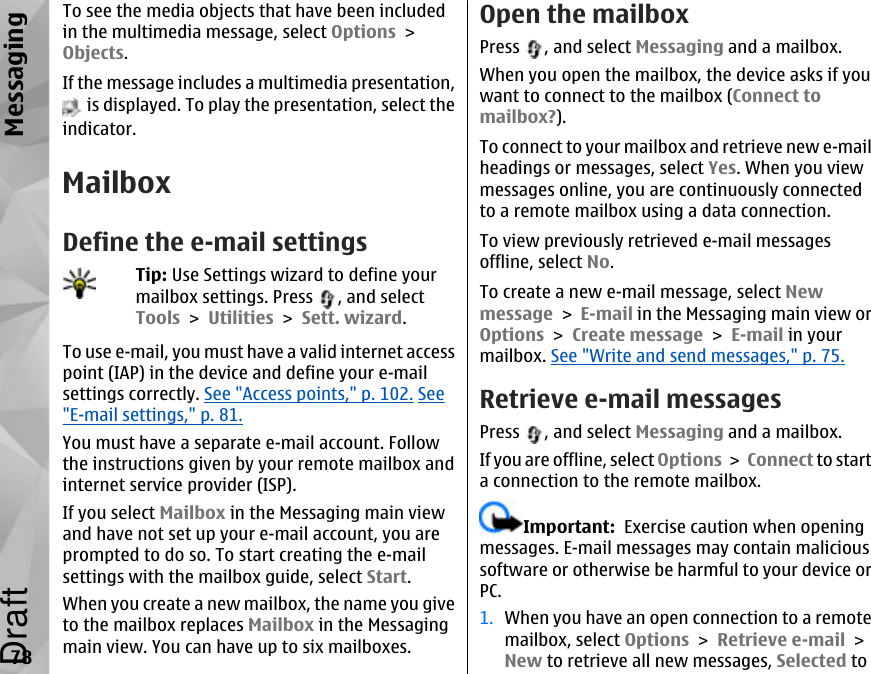 To see the media objects that have been includedin the multimedia message, select Options &gt;Objects.If the message includes a multimedia presentation, is displayed. To play the presentation, select theindicator.MailboxDefine the e-mail settingsTip: Use Settings wizard to define yourmailbox settings. Press  , and selectTools &gt; Utilities &gt; Sett. wizard.To use e-mail, you must have a valid internet accesspoint (IAP) in the device and define your e-mailsettings correctly. See &quot;Access points,&quot; p. 102. See&quot;E-mail settings,&quot; p. 81.You must have a separate e-mail account. Followthe instructions given by your remote mailbox andinternet service provider (ISP).If you select Mailbox in the Messaging main viewand have not set up your e-mail account, you areprompted to do so. To start creating the e-mailsettings with the mailbox guide, select Start.When you create a new mailbox, the name you giveto the mailbox replaces Mailbox in the Messagingmain view. You can have up to six mailboxes.Open the mailboxPress  , and select Messaging and a mailbox.When you open the mailbox, the device asks if youwant to connect to the mailbox (Connect tomailbox?).To connect to your mailbox and retrieve new e-mailheadings or messages, select Yes. When you viewmessages online, you are continuously connectedto a remote mailbox using a data connection.To view previously retrieved e-mail messagesoffline, select No.To create a new e-mail message, select Newmessage &gt; E-mail in the Messaging main view orOptions &gt; Create message &gt; E-mail in yourmailbox. See &quot;Write and send messages,&quot; p. 75.Retrieve e-mail messagesPress  , and select Messaging and a mailbox.If you are offline, select Options &gt; Connect to starta connection to the remote mailbox.Important:  Exercise caution when openingmessages. E-mail messages may contain malicioussoftware or otherwise be harmful to your device orPC.1. When you have an open connection to a remotemailbox, select Options &gt; Retrieve e-mail &gt;New to retrieve all new messages, Selected to78MessagingDraft