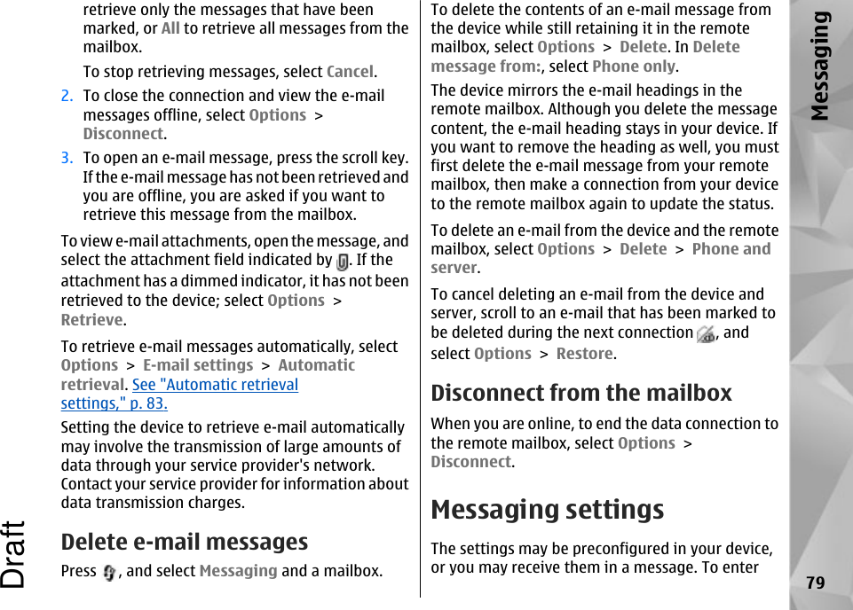 retrieve only the messages that have beenmarked, or All to retrieve all messages from themailbox.To stop retrieving messages, select Cancel.2. To close the connection and view the e-mailmessages offline, select Options &gt;Disconnect.3. To open an e-mail message, press the scroll key.If the e-mail message has not been retrieved andyou are offline, you are asked if you want toretrieve this message from the mailbox.To view e-mail attachments, open the message, andselect the attachment field indicated by  . If theattachment has a dimmed indicator, it has not beenretrieved to the device; select Options &gt;Retrieve.To retrieve e-mail messages automatically, selectOptions &gt; E-mail settings &gt; Automaticretrieval. See &quot;Automatic retrievalsettings,&quot; p. 83.Setting the device to retrieve e-mail automaticallymay involve the transmission of large amounts ofdata through your service provider&apos;s network.Contact your service provider for information aboutdata transmission charges.Delete e-mail messagesPress  , and select Messaging and a mailbox.To delete the contents of an e-mail message fromthe device while still retaining it in the remotemailbox, select Options &gt; Delete. In Deletemessage from:, select Phone only.The device mirrors the e-mail headings in theremote mailbox. Although you delete the messagecontent, the e-mail heading stays in your device. Ifyou want to remove the heading as well, you mustfirst delete the e-mail message from your remotemailbox, then make a connection from your deviceto the remote mailbox again to update the status.To delete an e-mail from the device and the remotemailbox, select Options &gt; Delete &gt; Phone andserver.To cancel deleting an e-mail from the device andserver, scroll to an e-mail that has been marked tobe deleted during the next connection  , andselect Options &gt; Restore.Disconnect from the mailboxWhen you are online, to end the data connection tothe remote mailbox, select Options &gt;Disconnect.Messaging settingsThe settings may be preconfigured in your device,or you may receive them in a message. To enter79MessagingDraft