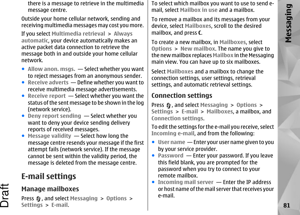 there is a message to retrieve in the multimediamessage centre.Outside your home cellular network, sending andreceiving multimedia messages may cost you more.If you select Multimedia retrieval &gt; Alwaysautomatic, your device automatically makes anactive packet data connection to retrieve themessage both in and outside your home cellularnetwork.●Allow anon. msgs.  — Select whether you wantto reject messages from an anonymous sender.●Receive adverts  — Define whether you want toreceive multimedia message advertisements.●Receive report  — Select whether you want thestatus of the sent message to be shown in the log(network service).●Deny report sending  — Select whether youwant to deny your device sending deliveryreports of received messages.●Message validity  — Select how long themessage centre resends your message if the firstattempt fails (network service). If the messagecannot be sent within the validity period, themessage is deleted from the message centre.E-mail settingsManage mailboxesPress  , and select Messaging &gt; Options &gt;Settings &gt; E-mail.To select which mailbox you want to use to send e-mail, select Mailbox in use and a mailbox.To remove a mailbox and its messages from yourdevice, select Mailboxes, scroll to the desiredmailbox, and press C.To create a new mailbox, in Mailboxes, selectOptions &gt; New mailbox. The name you give tothe new mailbox replaces Mailbox in the Messagingmain view. You can have up to six mailboxes.Select Mailboxes and a mailbox to change theconnection settings, user settings, retrievalsettings, and automatic retrieval settings.Connection settingsPress  , and select Messaging &gt; Options &gt;Settings &gt; E-mail &gt; Mailboxes, a mailbox, andConnection settings.To edit the settings for the e-mail you receive, selectIncoming e-mail, and from the following:●User name  — Enter your user name given to youby your service provider.●Password  — Enter your password. If you leavethis field blank, you are prompted for thepassword when you try to connect to yourremote mailbox.●Incoming mail server  — Enter the IP addressor host name of the mail server that receives youre-mail.81MessagingDraft