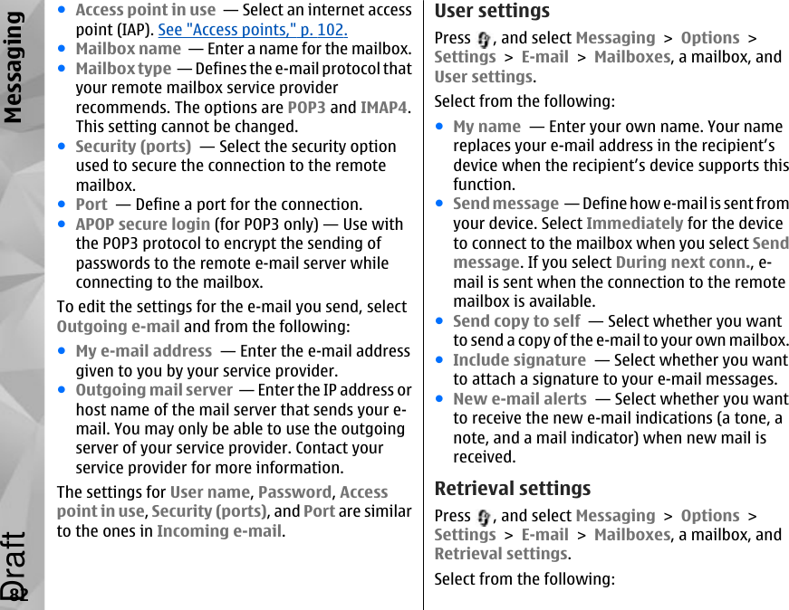 ●Access point in use  — Select an internet accesspoint (IAP). See &quot;Access points,&quot; p. 102.●Mailbox name  — Enter a name for the mailbox.●Mailbox type  — Defines the e-mail protocol thatyour remote mailbox service providerrecommends. The options are POP3 and IMAP4.This setting cannot be changed.●Security (ports)  — Select the security optionused to secure the connection to the remotemailbox.●Port  — Define a port for the connection.●APOP secure login (for POP3 only) — Use withthe POP3 protocol to encrypt the sending ofpasswords to the remote e-mail server whileconnecting to the mailbox.To edit the settings for the e-mail you send, selectOutgoing e-mail and from the following:●My e-mail address  — Enter the e-mail addressgiven to you by your service provider.●Outgoing mail server  — Enter the IP address orhost name of the mail server that sends your e-mail. You may only be able to use the outgoingserver of your service provider. Contact yourservice provider for more information.The settings for User name, Password, Accesspoint in use, Security (ports), and Port are similarto the ones in Incoming e-mail.User settingsPress  , and select Messaging &gt; Options &gt;Settings &gt; E-mail &gt; Mailboxes, a mailbox, andUser settings.Select from the following:●My name  — Enter your own name. Your namereplaces your e-mail address in the recipient’sdevice when the recipient’s device supports thisfunction.●Send message  — Define how e-mail is sent fromyour device. Select Immediately for the deviceto connect to the mailbox when you select Sendmessage. If you select During next conn., e-mail is sent when the connection to the remotemailbox is available.●Send copy to self  — Select whether you wantto send a copy of the e-mail to your own mailbox.●Include signature  — Select whether you wantto attach a signature to your e-mail messages.●New e-mail alerts  — Select whether you wantto receive the new e-mail indications (a tone, anote, and a mail indicator) when new mail isreceived.Retrieval settingsPress  , and select Messaging &gt; Options &gt;Settings &gt; E-mail &gt; Mailboxes, a mailbox, andRetrieval settings.Select from the following:82MessagingDraft