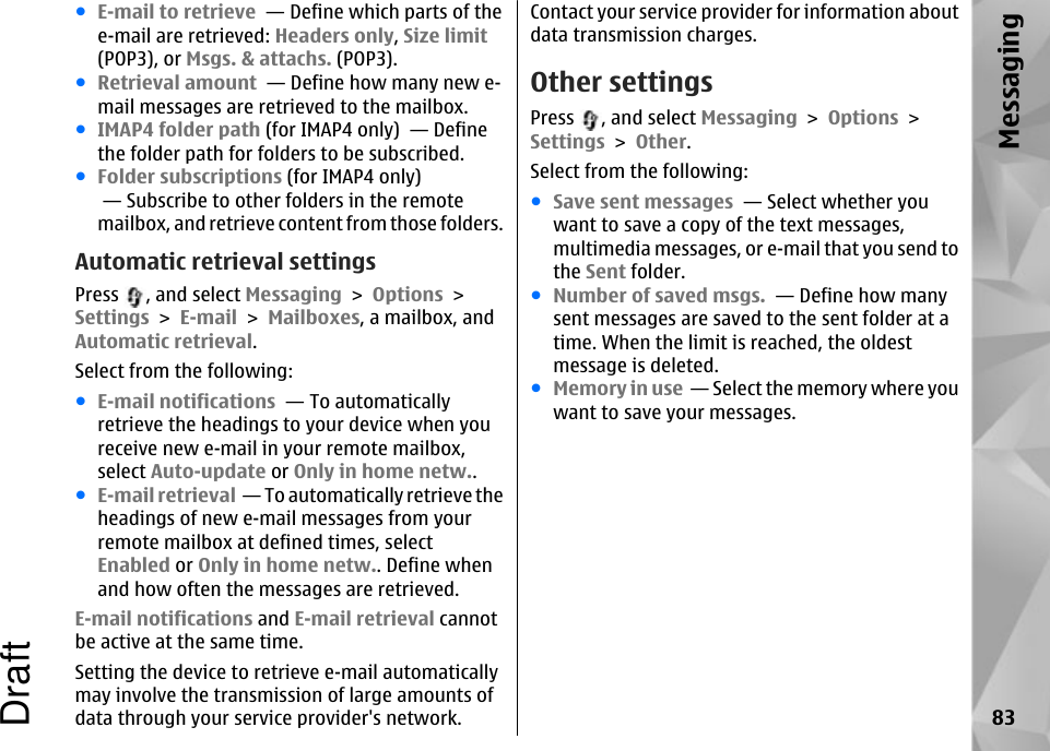 ●E-mail to retrieve  — Define which parts of thee-mail are retrieved: Headers only, Size limit(POP3), or Msgs. &amp; attachs. (POP3).●Retrieval amount  — Define how many new e-mail messages are retrieved to the mailbox.●IMAP4 folder path (for IMAP4 only)  — Definethe folder path for folders to be subscribed.●Folder subscriptions (for IMAP4 only) — Subscribe to other folders in the remotemailbox, and retrieve content from those folders.Automatic retrieval settingsPress  , and select Messaging &gt; Options &gt;Settings &gt; E-mail &gt; Mailboxes, a mailbox, andAutomatic retrieval.Select from the following:●E-mail notifications  — To automaticallyretrieve the headings to your device when youreceive new e-mail in your remote mailbox,select Auto-update or Only in home netw..●E-mail retrieval  — To automatically retrieve theheadings of new e-mail messages from yourremote mailbox at defined times, selectEnabled or Only in home netw.. Define whenand how often the messages are retrieved.E-mail notifications and E-mail retrieval cannotbe active at the same time.Setting the device to retrieve e-mail automaticallymay involve the transmission of large amounts ofdata through your service provider&apos;s network.Contact your service provider for information aboutdata transmission charges.Other settingsPress  , and select Messaging &gt; Options &gt;Settings &gt; Other.Select from the following:●Save sent messages  — Select whether youwant to save a copy of the text messages,multimedia messages, or e-mail that you send tothe Sent folder.●Number of saved msgs.  — Define how manysent messages are saved to the sent folder at atime. When the limit is reached, the oldestmessage is deleted.●Memory in use  — Select the memory where youwant to save your messages.83MessagingDraft