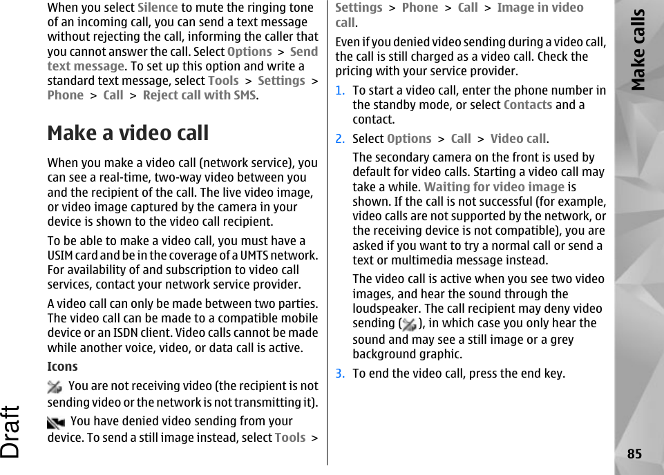 When you select Silence to mute the ringing toneof an incoming call, you can send a text messagewithout rejecting the call, informing the caller thatyou cannot answer the call. Select Options &gt; Sendtext message. To set up this option and write astandard text message, select Tools &gt; Settings &gt;Phone &gt; Call &gt; Reject call with SMS.Make a video callWhen you make a video call (network service), youcan see a real-time, two-way video between youand the recipient of the call. The live video image,or video image captured by the camera in yourdevice is shown to the video call recipient.To be able to make a video call, you must have aUSIM card and be in the coverage of a UMTS network.For availability of and subscription to video callservices, contact your network service provider.A video call can only be made between two parties.The video call can be made to a compatible mobiledevice or an ISDN client. Video calls cannot be madewhile another voice, video, or data call is active.Icons  You are not receiving video (the recipient is notsending video or the network is not transmitting it).  You have denied video sending from yourdevice. To send a still image instead, select Tools &gt;Settings &gt; Phone &gt; Call &gt; Image in videocall.Even if you denied video sending during a video call,the call is still charged as a video call. Check thepricing with your service provider.1. To start a video call, enter the phone number inthe standby mode, or select Contacts and acontact.2. Select Options &gt; Call &gt; Video call.The secondary camera on the front is used bydefault for video calls. Starting a video call maytake a while. Waiting for video image isshown. If the call is not successful (for example,video calls are not supported by the network, orthe receiving device is not compatible), you areasked if you want to try a normal call or send atext or multimedia message instead.The video call is active when you see two videoimages, and hear the sound through theloudspeaker. The call recipient may deny videosending ( ), in which case you only hear thesound and may see a still image or a greybackground graphic.3. To end the video call, press the end key.85Make callsDraft