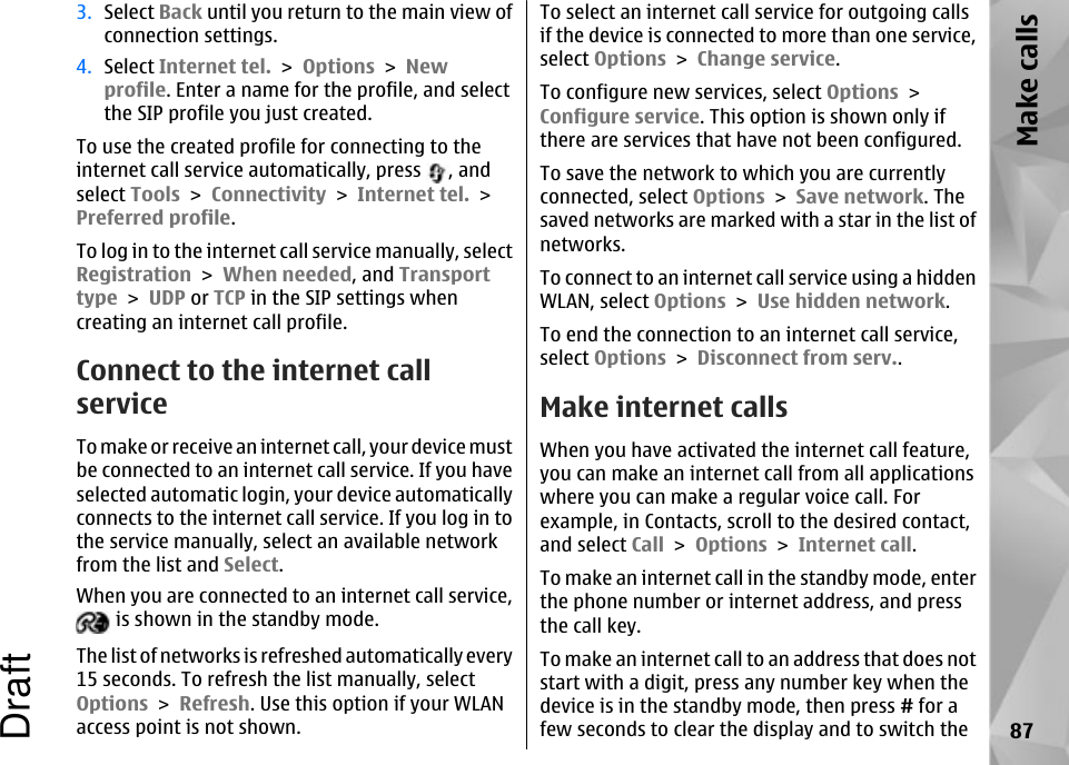 3. Select Back until you return to the main view ofconnection settings.4. Select Internet tel. &gt; Options &gt; Newprofile. Enter a name for the profile, and selectthe SIP profile you just created.To use the created profile for connecting to theinternet call service automatically, press  , andselect Tools &gt; Connectivity &gt; Internet tel. &gt;Preferred profile.To log in to the internet call service manually, selectRegistration &gt; When needed, and Transporttype &gt; UDP or TCP in the SIP settings whencreating an internet call profile.Connect to the internet callserviceTo make or receive an internet call, your device mustbe connected to an internet call service. If you haveselected automatic login, your device automaticallyconnects to the internet call service. If you log in tothe service manually, select an available networkfrom the list and Select.When you are connected to an internet call service, is shown in the standby mode.The list of networks is refreshed automatically every15 seconds. To refresh the list manually, selectOptions &gt; Refresh. Use this option if your WLANaccess point is not shown.To select an internet call service for outgoing callsif the device is connected to more than one service,select Options &gt; Change service.To configure new services, select Options &gt;Configure service. This option is shown only ifthere are services that have not been configured.To save the network to which you are currentlyconnected, select Options &gt; Save network. Thesaved networks are marked with a star in the list ofnetworks.To connect to an internet call service using a hiddenWLAN, select Options &gt; Use hidden network.To end the connection to an internet call service,select Options &gt; Disconnect from serv..Make internet callsWhen you have activated the internet call feature,you can make an internet call from all applicationswhere you can make a regular voice call. Forexample, in Contacts, scroll to the desired contact,and select Call &gt; Options &gt; Internet call.To make an internet call in the standby mode, enterthe phone number or internet address, and pressthe call key.To make an internet call to an address that does notstart with a digit, press any number key when thedevice is in the standby mode, then press # for afew seconds to clear the display and to switch the 87Make callsDraft