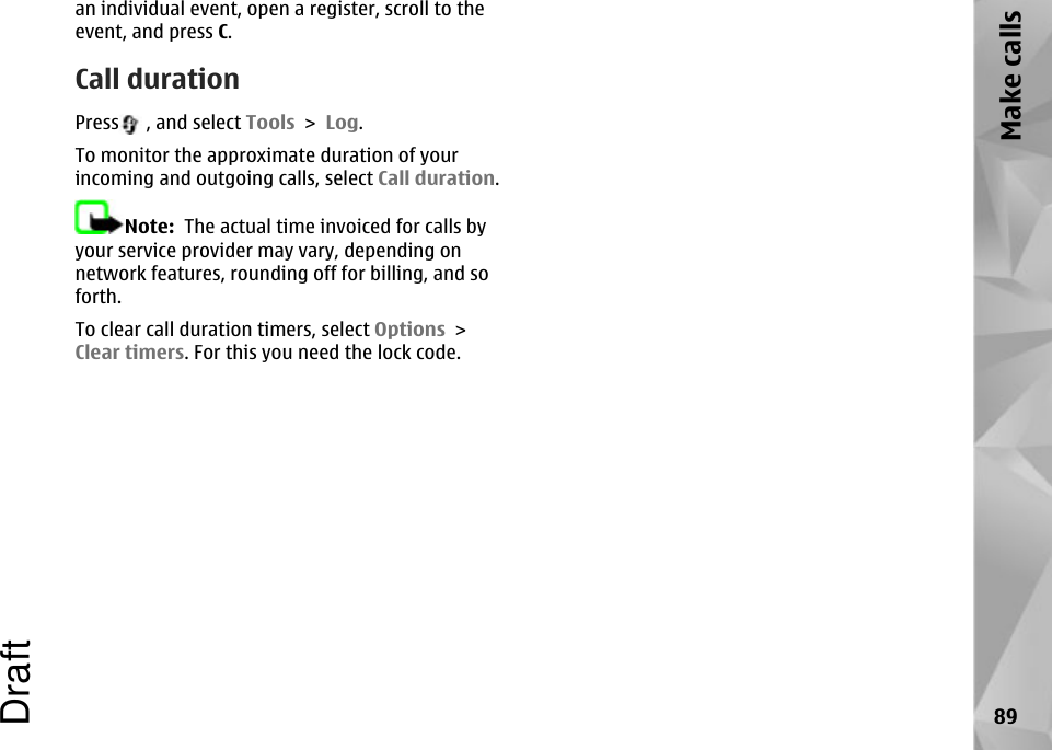 an individual event, open a register, scroll to theevent, and press C.Call durationPress  , and select Tools &gt; Log.To monitor the approximate duration of yourincoming and outgoing calls, select Call duration.Note:  The actual time invoiced for calls byyour service provider may vary, depending onnetwork features, rounding off for billing, and soforth.To clear call duration timers, select Options &gt;Clear timers. For this you need the lock code.89Make callsDraft