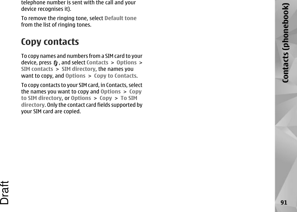 telephone number is sent with the call and yourdevice recognises it).To remove the ringing tone, select Default tonefrom the list of ringing tones.Copy contactsTo copy names and numbers from a SIM card to yourdevice, press  , and select Contacts &gt; Options &gt;SIM contacts &gt; SIM directory, the names youwant to copy, and Options &gt; Copy to Contacts.To copy contacts to your SIM card, in Contacts, selectthe names you want to copy and Options &gt; Copyto SIM directory, or Options &gt; Copy &gt; To SIMdirectory. Only the contact card fields supported byyour SIM card are copied.91Contacts (phonebook)Draft