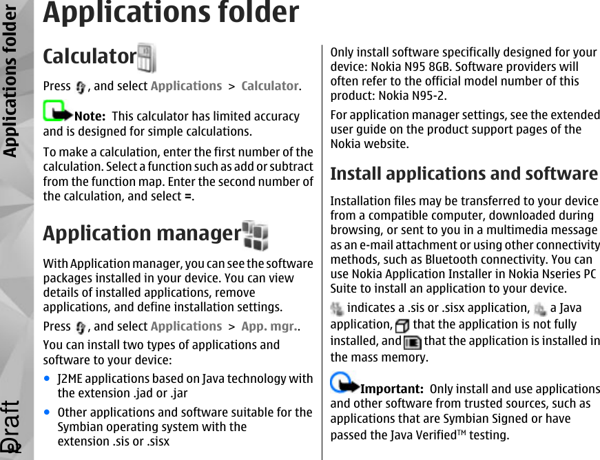 Applications folderCalculatorPress  , and select Applications &gt; Calculator.Note:  This calculator has limited accuracyand is designed for simple calculations.To make a calculation, enter the first number of thecalculation. Select a function such as add or subtractfrom the function map. Enter the second number ofthe calculation, and select =.Application managerWith Application manager, you can see the softwarepackages installed in your device. You can viewdetails of installed applications, removeapplications, and define installation settings.Press  , and select Applications &gt; App. mgr..You can install two types of applications andsoftware to your device:●J2ME applications based on Java technology withthe extension .jad or .jar●Other applications and software suitable for theSymbian operating system with theextension .sis or .sisxOnly install software specifically designed for yourdevice: Nokia N95 8GB. Software providers willoften refer to the official model number of thisproduct: Nokia N95-2.For application manager settings, see the extendeduser guide on the product support pages of theNokia website.Install applications and softwareInstallation files may be transferred to your devicefrom a compatible computer, downloaded duringbrowsing, or sent to you in a multimedia messageas an e-mail attachment or using other connectivitymethods, such as Bluetooth connectivity. You canuse Nokia Application Installer in Nokia Nseries PCSuite to install an application to your device. indicates a .sis or .sisx application,   a Javaapplication,   that the application is not fullyinstalled, and   that the application is installed inthe mass memory.Important:  Only install and use applicationsand other software from trusted sources, such asapplications that are Symbian Signed or havepassed the Java VerifiedTM testing.92Applications folderDraft