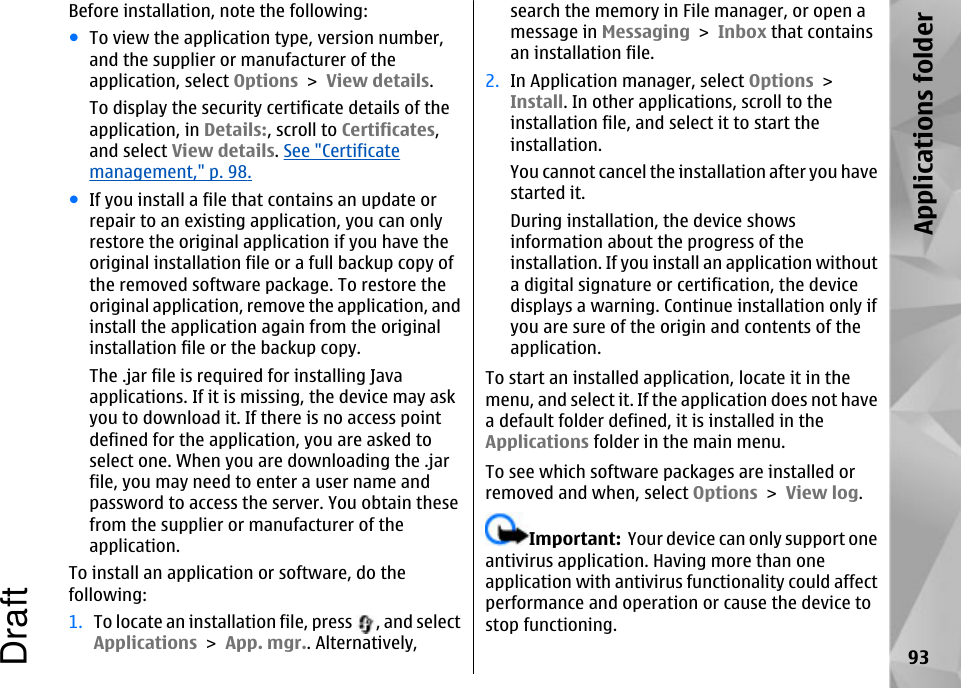 Before installation, note the following:●To view the application type, version number,and the supplier or manufacturer of theapplication, select Options &gt; View details.To display the security certificate details of theapplication, in Details:, scroll to Certificates,and select View details. See &quot;Certificatemanagement,&quot; p. 98.●If you install a file that contains an update orrepair to an existing application, you can onlyrestore the original application if you have theoriginal installation file or a full backup copy ofthe removed software package. To restore theoriginal application, remove the application, andinstall the application again from the originalinstallation file or the backup copy.The .jar file is required for installing Javaapplications. If it is missing, the device may askyou to download it. If there is no access pointdefined for the application, you are asked toselect one. When you are downloading the .jarfile, you may need to enter a user name andpassword to access the server. You obtain thesefrom the supplier or manufacturer of theapplication.To install an application or software, do thefollowing:1. To locate an installation file, press  , and selectApplications &gt; App. mgr.. Alternatively,search the memory in File manager, or open amessage in Messaging &gt; Inbox that containsan installation file.2. In Application manager, select Options &gt;Install. In other applications, scroll to theinstallation file, and select it to start theinstallation.You cannot cancel the installation after you havestarted it.During installation, the device showsinformation about the progress of theinstallation. If you install an application withouta digital signature or certification, the devicedisplays a warning. Continue installation only ifyou are sure of the origin and contents of theapplication.To start an installed application, locate it in themenu, and select it. If the application does not havea default folder defined, it is installed in theApplications folder in the main menu.To see which software packages are installed orremoved and when, select Options &gt; View log.Important:  Your device can only support oneantivirus application. Having more than oneapplication with antivirus functionality could affectperformance and operation or cause the device tostop functioning.93Applications folderDraft