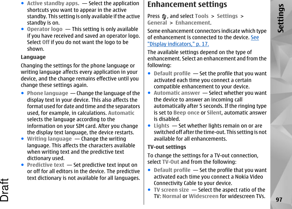 ●Active standby apps.  — Select the applicationshortcuts you want to appear in the activestandby. This setting is only available if the activestandby is on. ●Operator logo  — This setting is only availableif you have received and saved an operator logo.Select Off if you do not want the logo to beshown. LanguageChanging the settings for the phone language orwriting language affects every application in yourdevice, and the change remains effective until youchange these settings again.●Phone language  — Change the language of thedisplay text in your device. This also affects theformat used for date and time and the separatorsused, for example, in calculations. Automaticselects the language according to theinformation on your SIM card. After you changethe display text language, the device restarts.●Writing language  — Change the writinglanguage. This affects the characters availablewhen writing text and the predictive textdictionary used.●Predictive text  — Set predictive text input onor off for all editors in the device. The predictivetext dictionary is not available for all languages.Enhancement settingsPress  , and select Tools &gt; Settings &gt;General &gt; Enhancement.Some enhancement connectors indicate which typeof enhancement is connected to the device. See&quot;Display indicators,&quot; p. 17.The available settings depend on the type ofenhancement. Select an enhancement and from thefollowing:●Default profile  — Set the profile that you wantactivated each time you connect a certaincompatible enhancement to your device.●Automatic answer  — Select whether you wantthe device to answer an incoming callautomatically after 5 seconds. If the ringing typeis set to Beep once or Silent, automatic answeris disabled.●Lights  — Set whether lights remain on or areswitched off after the time-out. This setting is notavailable for all enhancements.TV-out settingsTo change the settings for a TV-out connection,select TV-Out and from the following:●Default profile  — Set the profile that you wantactivated each time you connect a Nokia VideoConnectivity Cable to your device.●TV screen size  — Select the aspect ratio of theTV: Normal or Widescreen for widescreen TVs. 97SettingsDraft