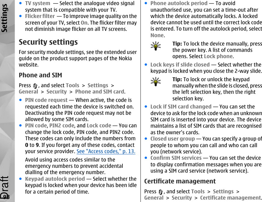 ●TV system  — Select the analogue video signalsystem that is compatible with your TV.●Flicker filter  — To improve image quality on thescreen of your TV, select On. The flicker filter maynot diminish image flicker on all TV screens.Security settingsFor security module settings, see the extended userguide on the product support pages of the Nokiawebsite.Phone and SIMPress  , and select Tools &gt; Settings &gt;General &gt; Security &gt; Phone and SIM card.●PIN code request — When active, the code isrequested each time the device is switched on.Deactivating the PIN code request may not beallowed by some SIM cards.●PIN code, PIN2 code, and Lock code — You canchange the lock code, PIN code, and PIN2 code.These codes can only include the numbers from0 to 9. If you forget any of these codes, contactyour service provider. See &quot;Access codes,&quot; p. 13.Avoid using access codes similar to theemergency numbers to prevent accidentaldialling of the emergency number.●Keypad autolock period — Select whether thekeypad is locked when your device has been idlefor a certain period of time.●Phone autolock period — To avoidunauthorised use, you can set a time-out afterwhich the device automatically locks. A lockeddevice cannot be used until the correct lock codeis entered. To turn off the autolock period, selectNone.Tip: To lock the device manually, pressthe power key. A list of commandsopens. Select Lock phone.●Lock keys if slide closed — Select whether thekeypad is locked when you close the 2-way slide.Tip: To lock or unlock the keypadmanually when the slide is closed, pressthe left selection key, then the rightselection key.●Lock if SIM card changed — You can set thedevice to ask for the lock code when an unknownSIM card is inserted into your device. The devicemaintains a list of SIM cards that are recognisedas the owner’s cards.●Closed user group — You can specify a group ofpeople to whom you can call and who can callyou (network service).●Confirm SIM services — You can set the deviceto display confirmation messages when you areusing a SIM card service (network service).Certificate managementPress  , and select Tools &gt; Settings &gt;General &gt; Security &gt; Certificate management.98SettingsDraft