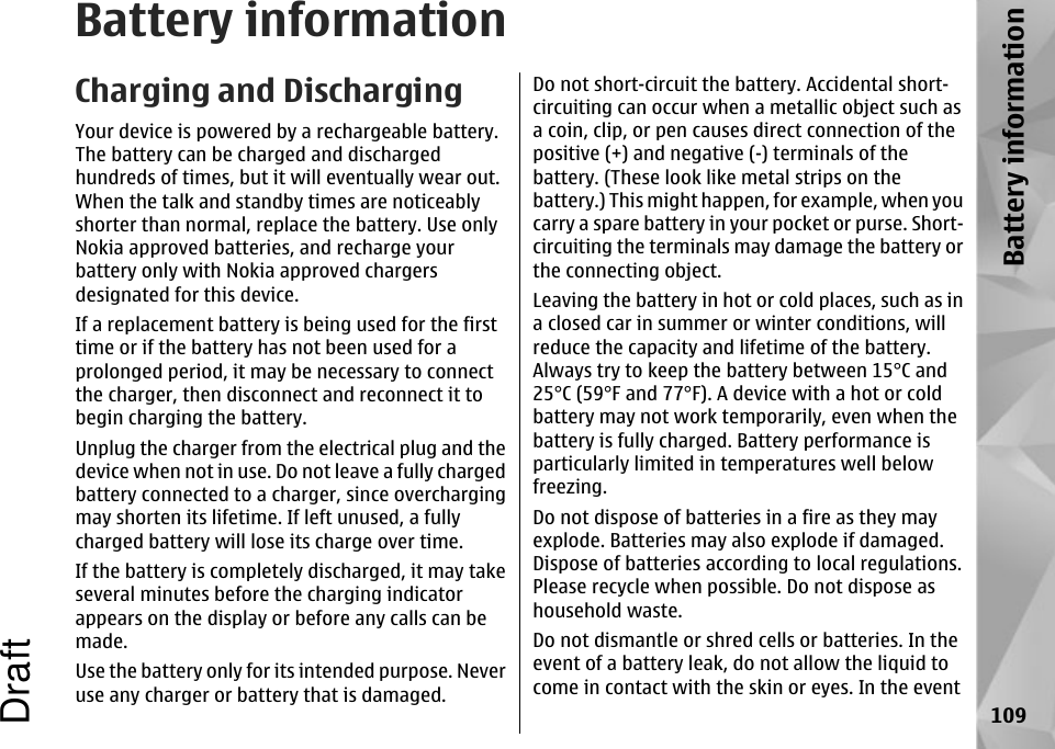 Battery informationCharging and DischargingYour device is powered by a rechargeable battery.The battery can be charged and dischargedhundreds of times, but it will eventually wear out.When the talk and standby times are noticeablyshorter than normal, replace the battery. Use onlyNokia approved batteries, and recharge yourbattery only with Nokia approved chargersdesignated for this device.If a replacement battery is being used for the firsttime or if the battery has not been used for aprolonged period, it may be necessary to connectthe charger, then disconnect and reconnect it tobegin charging the battery.Unplug the charger from the electrical plug and thedevice when not in use. Do not leave a fully chargedbattery connected to a charger, since overchargingmay shorten its lifetime. If left unused, a fullycharged battery will lose its charge over time.If the battery is completely discharged, it may takeseveral minutes before the charging indicatorappears on the display or before any calls can bemade.Use the battery only for its intended purpose. Neveruse any charger or battery that is damaged.Do not short-circuit the battery. Accidental short-circuiting can occur when a metallic object such asa coin, clip, or pen causes direct connection of thepositive (+) and negative (-) terminals of thebattery. (These look like metal strips on thebattery.) This might happen, for example, when youcarry a spare battery in your pocket or purse. Short-circuiting the terminals may damage the battery orthe connecting object.Leaving the battery in hot or cold places, such as ina closed car in summer or winter conditions, willreduce the capacity and lifetime of the battery.Always try to keep the battery between 15°C and25°C (59°F and 77°F). A device with a hot or coldbattery may not work temporarily, even when thebattery is fully charged. Battery performance isparticularly limited in temperatures well belowfreezing.Do not dispose of batteries in a fire as they mayexplode. Batteries may also explode if damaged.Dispose of batteries according to local regulations.Please recycle when possible. Do not dispose ashousehold waste.Do not dismantle or shred cells or batteries. In theevent of a battery leak, do not allow the liquid tocome in contact with the skin or eyes. In the event109Battery informationDraft
