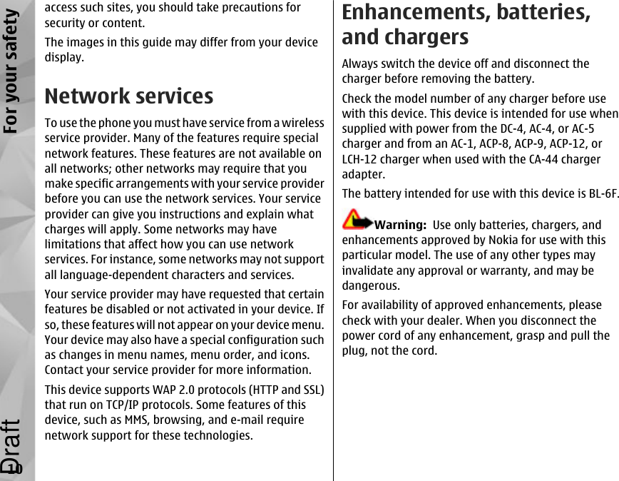 access such sites, you should take precautions forsecurity or content.The images in this guide may differ from your devicedisplay.Network servicesTo use the phone you must have service from a wirelessservice provider. Many of the features require specialnetwork features. These features are not available onall networks; other networks may require that youmake specific arrangements with your service providerbefore you can use the network services. Your serviceprovider can give you instructions and explain whatcharges will apply. Some networks may havelimitations that affect how you can use networkservices. For instance, some networks may not supportall language-dependent characters and services.Your service provider may have requested that certainfeatures be disabled or not activated in your device. Ifso, these features will not appear on your device menu.Your device may also have a special configuration suchas changes in menu names, menu order, and icons.Contact your service provider for more information.This device supports WAP 2.0 protocols (HTTP and SSL)that run on TCP/IP protocols. Some features of thisdevice, such as MMS, browsing, and e-mail requirenetwork support for these technologies.Enhancements, batteries,and chargersAlways switch the device off and disconnect thecharger before removing the battery.Check the model number of any charger before usewith this device. This device is intended for use whensupplied with power from the DC-4, AC-4, or AC-5charger and from an AC-1, ACP-8, ACP-9, ACP-12, orLCH-12 charger when used with the CA-44 chargeradapter.The battery intended for use with this device is BL-6F.Warning:  Use only batteries, chargers, andenhancements approved by Nokia for use with thisparticular model. The use of any other types mayinvalidate any approval or warranty, and may bedangerous.For availability of approved enhancements, pleasecheck with your dealer. When you disconnect thepower cord of any enhancement, grasp and pull theplug, not the cord.10For your safetyDraft