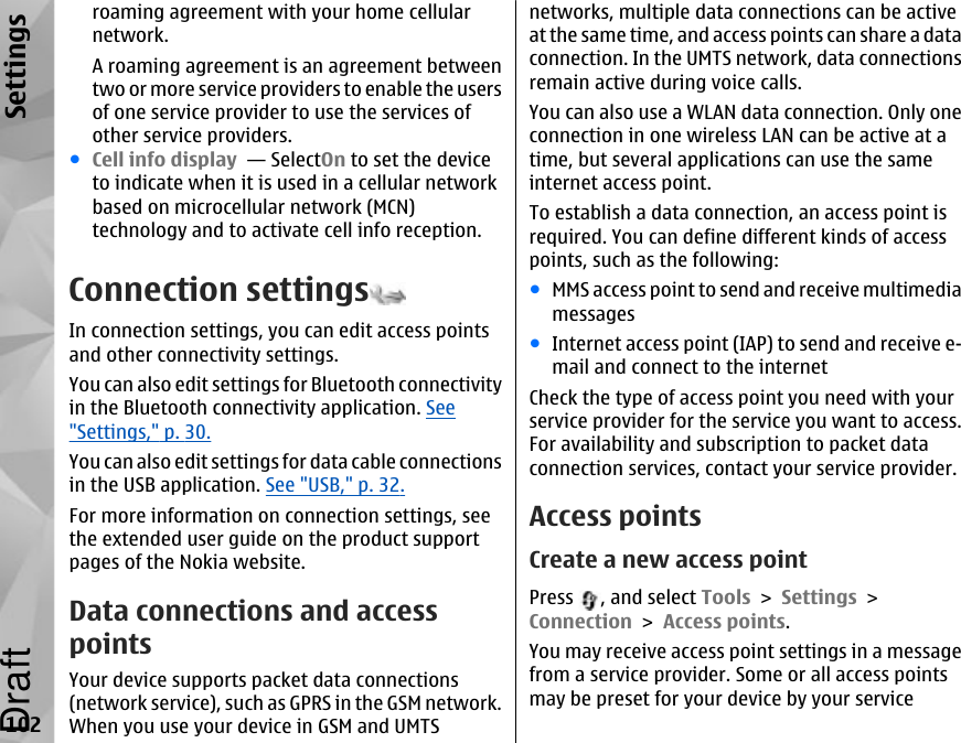 roaming agreement with your home cellularnetwork.A roaming agreement is an agreement betweentwo or more service providers to enable the usersof one service provider to use the services ofother service providers.●Cell info display  — SelectOn to set the deviceto indicate when it is used in a cellular networkbased on microcellular network (MCN)technology and to activate cell info reception.Connection settingsIn connection settings, you can edit access pointsand other connectivity settings.You can also edit settings for Bluetooth connectivityin the Bluetooth connectivity application. See&quot;Settings,&quot; p. 30.You can also edit settings for data cable connectionsin the USB application. See &quot;USB,&quot; p. 32.For more information on connection settings, seethe extended user guide on the product supportpages of the Nokia website.Data connections and accesspointsYour device supports packet data connections(network service), such as GPRS in the GSM network.When you use your device in GSM and UMTSnetworks, multiple data connections can be activeat the same time, and access points can share a dataconnection. In the UMTS network, data connectionsremain active during voice calls.You can also use a WLAN data connection. Only oneconnection in one wireless LAN can be active at atime, but several applications can use the sameinternet access point.To establish a data connection, an access point isrequired. You can define different kinds of accesspoints, such as the following:●MMS access point to send and receive multimediamessages●Internet access point (IAP) to send and receive e-mail and connect to the internetCheck the type of access point you need with yourservice provider for the service you want to access.For availability and subscription to packet dataconnection services, contact your service provider.Access pointsCreate a new access pointPress  , and select Tools &gt; Settings &gt;Connection &gt; Access points.You may receive access point settings in a messagefrom a service provider. Some or all access pointsmay be preset for your device by your service102SettingsDraft