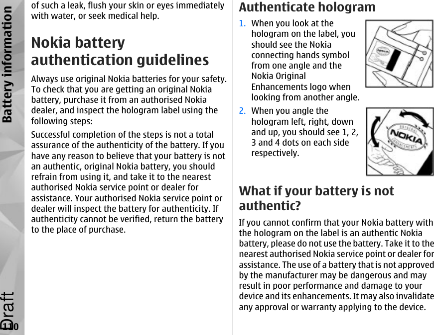 of such a leak, flush your skin or eyes immediatelywith water, or seek medical help.Nokia batteryauthentication guidelinesAlways use original Nokia batteries for your safety.To check that you are getting an original Nokiabattery, purchase it from an authorised Nokiadealer, and inspect the hologram label using thefollowing steps:Successful completion of the steps is not a totalassurance of the authenticity of the battery. If youhave any reason to believe that your battery is notan authentic, original Nokia battery, you shouldrefrain from using it, and take it to the nearestauthorised Nokia service point or dealer forassistance. Your authorised Nokia service point ordealer will inspect the battery for authenticity. Ifauthenticity cannot be verified, return the batteryto the place of purchase.Authenticate hologram1. When you look at thehologram on the label, youshould see the Nokiaconnecting hands symbolfrom one angle and theNokia OriginalEnhancements logo whenlooking from another angle.2. When you angle thehologram left, right, downand up, you should see 1, 2,3 and 4 dots on each siderespectively.What if your battery is notauthentic?If you cannot confirm that your Nokia battery withthe hologram on the label is an authentic Nokiabattery, please do not use the battery. Take it to thenearest authorised Nokia service point or dealer forassistance. The use of a battery that is not approvedby the manufacturer may be dangerous and mayresult in poor performance and damage to yourdevice and its enhancements. It may also invalidateany approval or warranty applying to the device.110Battery informationDraft