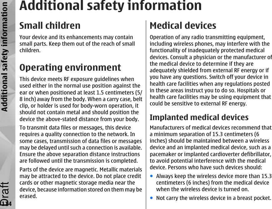 Additional safety informationSmall childrenYour device and its enhancements may containsmall parts. Keep them out of the reach of smallchildren.Operating environmentThis device meets RF exposure guidelines whenused either in the normal use position against theear or when positioned at least 1.5 centimeters (5/8 inch) away from the body. When a carry case, beltclip, or holder is used for body-worn operation, itshould not contain metal and should position thedevice the above-stated distance from your body.To transmit data files or messages, this devicerequires a quality connection to the network. Insome cases, transmission of data files or messagesmay be delayed until such a connection is available.Ensure the above separation distance instructionsare followed until the transmission is completed.Parts of the device are magnetic. Metallic materialsmay be attracted to the device. Do not place creditcards or other magnetic storage media near thedevice, because information stored on them may beerased.Medical devicesOperation of any radio transmitting equipment,including wireless phones, may interfere with thefunctionality of inadequately protected medicaldevices. Consult a physician or the manufacturer ofthe medical device to determine if they areadequately shielded from external RF energy or ifyou have any questions. Switch off your device inhealth care facilities when any regulations postedin these areas instruct you to do so. Hospitals orhealth care facilities may be using equipment thatcould be sensitive to external RF energy.Implanted medical devicesManufacturers of medical devices recommend thata minimum separation of 15.3 centimeters (6inches) should be maintained between a wirelessdevice and an implanted medical device, such as apacemaker or implanted cardioverter defibrillator,to avoid potential interference with the medicaldevice. Persons who have such devices should:●Always keep the wireless device more than 15.3centimeters (6 inches) from the medical devicewhen the wireless device is turned on.●Not carry the wireless device in a breast pocket.114Additional safety informationDraft