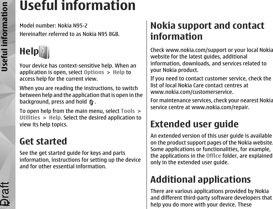 Useful informationModel number: Nokia N95-2Hereinafter referred to as Nokia N95 8GB.HelpYour device has context-sensitive help. When anapplication is open, select Options &gt; Help toaccess help for the current view.When you are reading the instructions, to switchbetween help and the application that is open in thebackground, press and hold  .To open help from the main menu, select Tools &gt;Utilities &gt; Help. Select the desired application toview its help topics.Get startedSee the get started guide for keys and partsinformation, instructions for setting up the deviceand for other essential information.Nokia support and contactinformationCheck www.nokia.com/support or your local Nokiawebsite for the latest guides, additionalinformation, downloads, and services related toyour Nokia product.If you need to contact customer service, check thelist of local Nokia Care contact centres atwww.nokia.com/customerservice.For maintenance services, check your nearest Nokiaservice centre at www.nokia.com/repair.Extended user guideAn extended version of this user guide is availableon the product support pages of the Nokia website.Some applications or functionalities, for example,the applications in the Office folder, are explainedonly in the extended user guide.Additional applicationsThere are various applications provided by Nokiaand different third-party software developers thathelp you do more with your device. These12Useful informationDraft