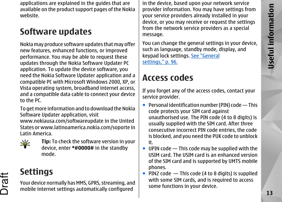 applications are explained in the guides that areavailable on the product support pages of the Nokiawebsite.Software updatesNokia may produce software updates that may offernew features, enhanced functions, or improvedperformance. You may be able to request theseupdates through the Nokia Software Updater PCapplication. To update the device software, youneed the Nokia Software Updater application and acompatible PC with Microsoft Windows 2000, XP, orVista operating system, broadband internet access,and a compatible data cable to connect your deviceto the PC.To get more information and to download the NokiaSoftware Updater application, visitwww.nokiausa.com/softwareupdate in the UnitedStates or www.latinoamerica.nokia.com/soporte inLatin America.Tip: To check the software version in yourdevice, enter *#0000# in the standbymode.SettingsYour device normally has MMS, GPRS, streaming, andmobile internet settings automatically configuredin the device, based upon your network serviceprovider information. You may have settings fromyour service providers already installed in yourdevice, or you may receive or request the settingsfrom the network service providers as a specialmessage.You can change the general settings in your device,such as language, standby mode, display, andkeypad lock settings. See &quot;Generalsettings,&quot; p. 96.Access codesIf you forget any of the access codes, contact yourservice provider.●Personal identification number (PIN) code — Thiscode protects your SIM card againstunauthorised use. The PIN code (4 to 8 digits) isusually supplied with the SIM card. After threeconsecutive incorrect PIN code entries, the codeis blocked, and you need the PUK code to unblockit.●UPIN code — This code may be supplied with theUSIM card. The USIM card is an enhanced versionof the SIM card and is supported by UMTS mobilephones.●PIN2 code  — This code (4 to 8 digits) is suppliedwith some SIM cards, and is required to accesssome functions in your device.13Useful informationDraft
