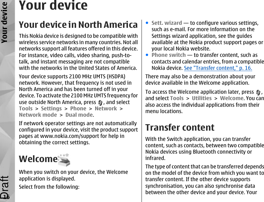 Your deviceYour device in North AmericaThis Nokia device is designed to be compatible withwireless service networks in many countries. Not allnetworks support all features offered in this device.For instance, video calls, video sharing, push-to-talk, and instant messaging are not compatiblewith the networks in the United States of America.Your device supports 2100 MHz UMTS (HSDPA)network. However, that frequency is not used inNorth America and has been turned off in yourdevice. To activate the 2100 MHz UMTS frequency foruse outside North America, press  , and selectTools &gt; Settings &gt; Phone &gt; Network &gt;Network mode &gt; Dual mode.If network operator settings are not automaticallyconfigured in your device, visit the product supportpages at www.nokia.com/support for help inobtaining the correct settings.WelcomeWhen you switch on your device, the Welcomeapplication is displayed.Select from the following:●Sett. wizard — to configure various settings,such as e-mail. For more information on theSettings wizard application, see the guidesavailable at the Nokia product support pages oryour local Nokia website.●Phone switch — to transfer content, such ascontacts and calendar entries, from a compatibleNokia device. See &quot;Transfer content,&quot; p. 16.There may also be a demonstration about yourdevice available in the Welcome application.To access the Welcome application later, press  ,and select Tools &gt; Utilities &gt; Welcome. You canalso access the individual applications from theirmenu locations.Transfer contentWith the Switch application, you can transfercontent, such as contacts, between two compatibleNokia devices using Bluetooth connectivity orinfrared.The type of content that can be transferred dependson the model of the device from which you want totransfer content. If the other device supportssynchronisation, you can also synchronise databetween the other device and your device. Your16Your deviceDraft