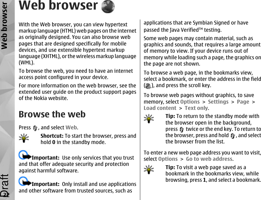 Web browserWith the Web browser, you can view hypertextmarkup language (HTML) web pages on the internetas originally designed. You can also browse webpages that are designed specifically for mobiledevices, and use extensible hypertext markuplanguage (XHTML), or the wireless markup language(WML).To browse the web, you need to have an internetaccess point configured in your device.For more information on the web browser, see theextended user guide on the product support pagesof the Nokia website.Browse the webPress  , and select Web.Shortcut: To start the browser, press andhold 0 in the standby mode.Important:  Use only services that you trustand that offer adequate security and protectionagainst harmful software.Important:  Only install and use applicationsand other software from trusted sources, such asapplications that are Symbian Signed or havepassed the Java VerifiedTM testing.Some web pages may contain material, such asgraphics and sounds, that requires a large amountof memory to view. If your device runs out ofmemory while loading such a page, the graphics onthe page are not shown.To browse a web page, in the bookmarks view,select a bookmark, or enter the address in the field(), and press the scroll key.To browse web pages without graphics, to savememory, select Options &gt; Settings &gt; Page &gt;Load content &gt; Text only.Tip: To return to the standby mode withthe browser open in the background,press   twice or the end key. To return tothe browser, press and hold  , and selectthe browser from the list.To enter a new web page address you want to visit,select Options &gt; Go to web address.Tip: To visit a web page saved as abookmark in the bookmarks view, whilebrowsing, press 1, and select a bookmark.22Web browserDraft