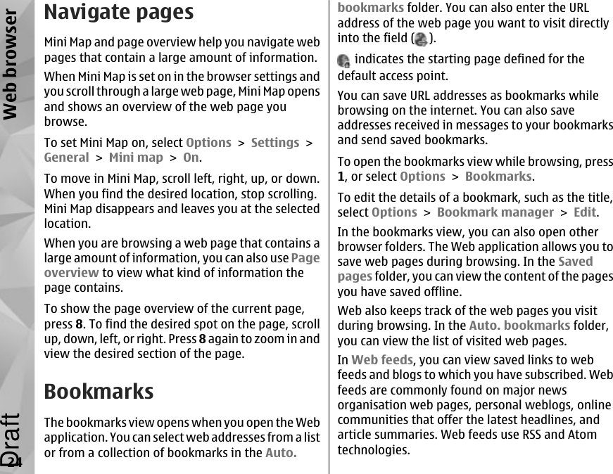 Navigate pagesMini Map and page overview help you navigate webpages that contain a large amount of information.When Mini Map is set on in the browser settings andyou scroll through a large web page, Mini Map opensand shows an overview of the web page youbrowse.To set Mini Map on, select Options &gt; Settings &gt;General &gt; Mini map &gt; On.To move in Mini Map, scroll left, right, up, or down.When you find the desired location, stop scrolling.Mini Map disappears and leaves you at the selectedlocation.When you are browsing a web page that contains alarge amount of information, you can also use Pageoverview to view what kind of information thepage contains.To show the page overview of the current page,press 8. To find the desired spot on the page, scrollup, down, left, or right. Press 8 again to zoom in andview the desired section of the page.BookmarksThe bookmarks view opens when you open the Webapplication. You can select web addresses from a listor from a collection of bookmarks in the Auto.bookmarks folder. You can also enter the URLaddress of the web page you want to visit directlyinto the field ( ). indicates the starting page defined for thedefault access point.You can save URL addresses as bookmarks whilebrowsing on the internet. You can also saveaddresses received in messages to your bookmarksand send saved bookmarks.To open the bookmarks view while browsing, press1, or select Options &gt; Bookmarks.To edit the details of a bookmark, such as the title,select Options &gt; Bookmark manager &gt; Edit.In the bookmarks view, you can also open otherbrowser folders. The Web application allows you tosave web pages during browsing. In the Savedpages folder, you can view the content of the pagesyou have saved offline.Web also keeps track of the web pages you visitduring browsing. In the Auto. bookmarks folder,you can view the list of visited web pages.In Web feeds, you can view saved links to webfeeds and blogs to which you have subscribed. Webfeeds are commonly found on major newsorganisation web pages, personal weblogs, onlinecommunities that offer the latest headlines, andarticle summaries. Web feeds use RSS and Atomtechnologies.24Web browserDraft