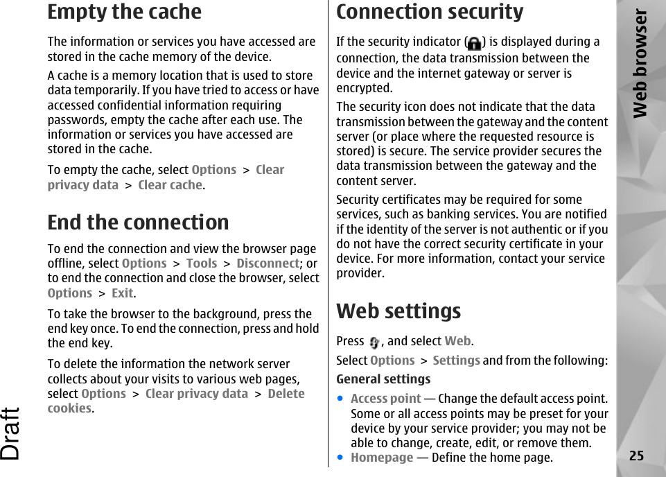 Empty the cacheThe information or services you have accessed arestored in the cache memory of the device.A cache is a memory location that is used to storedata temporarily. If you have tried to access or haveaccessed confidential information requiringpasswords, empty the cache after each use. Theinformation or services you have accessed arestored in the cache.To empty the cache, select Options &gt; Clearprivacy data &gt; Clear cache.End the connectionTo end the connection and view the browser pageoffline, select Options &gt; Tools &gt; Disconnect; orto end the connection and close the browser, selectOptions &gt; Exit.To take the browser to the background, press theend key once. To end the connection, press and holdthe end key.To delete the information the network servercollects about your visits to various web pages,select Options &gt; Clear privacy data &gt; Deletecookies.Connection securityIf the security indicator ( ) is displayed during aconnection, the data transmission between thedevice and the internet gateway or server isencrypted.The security icon does not indicate that the datatransmission between the gateway and the contentserver (or place where the requested resource isstored) is secure. The service provider secures thedata transmission between the gateway and thecontent server.Security certificates may be required for someservices, such as banking services. You are notifiedif the identity of the server is not authentic or if youdo not have the correct security certificate in yourdevice. For more information, contact your serviceprovider.Web settingsPress  , and select Web.Select Options &gt; Settings and from the following:General settings●Access point — Change the default access point.Some or all access points may be preset for yourdevice by your service provider; you may not beable to change, create, edit, or remove them.●Homepage — Define the home page. 25Web browserDraft