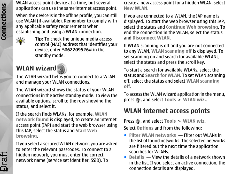 WLAN access point device at a time, but severalapplications can use the same internet access point.When the device is in the offline profile, you can stilluse WLAN (if available). Remember to comply withany applicable safety requirements whenestablishing and using a WLAN connection.Tip: To check the unique media accesscontrol (MAC) address that identifies yourdevice, enter *#62209526# in thestandby mode.WLAN wizardThe WLAN wizard helps you to connect to a WLANand manage your WLAN connections.The WLAN wizard shows the status of your WLANconnections in the active standby mode. To view theavailable options, scroll to the row showing thestatus, and select it.If the search finds WLANs, for example, WLANnetwork found is displayed, to create an internetaccess point (IAP) and start the web browser usingthis IAP, select the status and Start Webbrowsing.If you select a secured WLAN network, you are askedto enter the relevant passcodes. To connect to ahidden network, you must enter the correctnetwork name (service set identifier, SSID). Tocreate a new access point for a hidden WLAN, selectNew WLAN.If you are connected to a WLAN, the IAP name isdisplayed. To start the web browser using this IAP,select the status and Continue Web browsing. Toend the connection in the WLAN, select the statusand Disconnect WLAN.If WLAN scanning is off and you are not connectedto any WLAN, WLAN scanning off is displayed. Toset scanning on and search for available WLANs,select the status and press the scroll key.To start a search for available WLANs, select thestatus and Search for WLAN. To set WLAN scanningoff, select the status and select WLAN scanningoff.To access the WLAN wizard application in the menu,press  , and select Tools &gt; WLAN wiz..WLAN internet access pointsPress  , and select Tools &gt; WLAN wiz.Select Options and from the following:●Filter WLAN networks  — Filter out WLANs inthe list of found networks. The selected networksare filtered out the next time the applicationsearches for WLANs.●Details  — View the details of a network shownin the list. If you select an active connection, theconnection details are displayed.28ConnectionsDraft