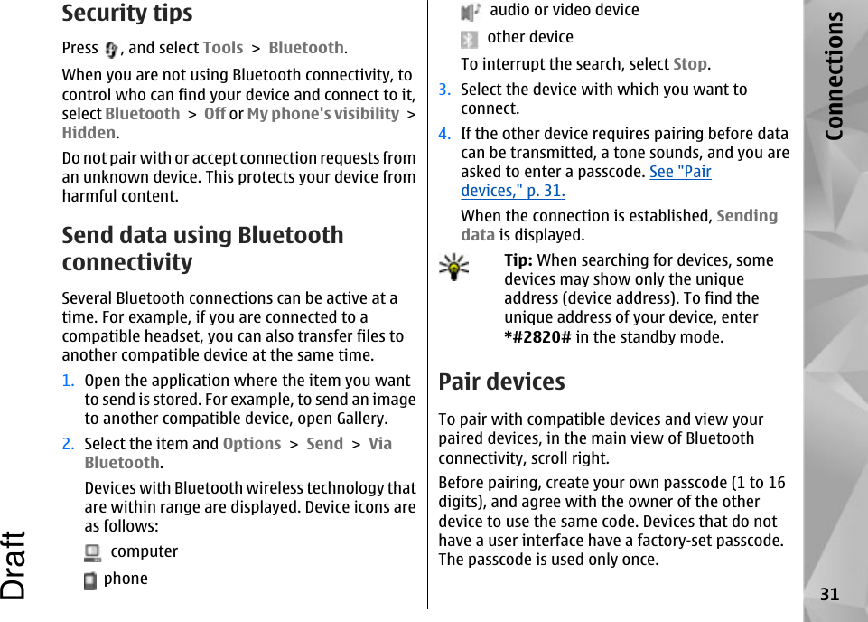Security tipsPress  , and select Tools &gt; Bluetooth.When you are not using Bluetooth connectivity, tocontrol who can find your device and connect to it,select Bluetooth &gt; Off or My phone&apos;s visibility &gt;Hidden.Do not pair with or accept connection requests froman unknown device. This protects your device fromharmful content.Send data using BluetoothconnectivitySeveral Bluetooth connections can be active at atime. For example, if you are connected to acompatible headset, you can also transfer files toanother compatible device at the same time.1. Open the application where the item you wantto send is stored. For example, to send an imageto another compatible device, open Gallery.2. Select the item and Options &gt; Send &gt; ViaBluetooth.Devices with Bluetooth wireless technology thatare within range are displayed. Device icons areas follows:  computer  phone  audio or video device  other deviceTo interrupt the search, select Stop.3. Select the device with which you want toconnect.4. If the other device requires pairing before datacan be transmitted, a tone sounds, and you areasked to enter a passcode. See &quot;Pairdevices,&quot; p. 31.When the connection is established, Sendingdata is displayed.Tip: When searching for devices, somedevices may show only the uniqueaddress (device address). To find theunique address of your device, enter*#2820# in the standby mode. Pair devicesTo pair with compatible devices and view yourpaired devices, in the main view of Bluetoothconnectivity, scroll right.Before pairing, create your own passcode (1 to 16digits), and agree with the owner of the otherdevice to use the same code. Devices that do nothave a user interface have a factory-set passcode.The passcode is used only once.31ConnectionsDraft