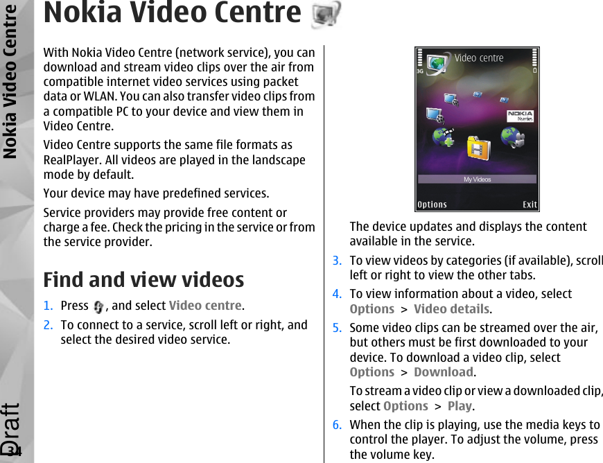 Nokia Video CentreWith Nokia Video Centre (network service), you candownload and stream video clips over the air fromcompatible internet video services using packetdata or WLAN. You can also transfer video clips froma compatible PC to your device and view them inVideo Centre.Video Centre supports the same file formats asRealPlayer. All videos are played in the landscapemode by default.Your device may have predefined services.Service providers may provide free content orcharge a fee. Check the pricing in the service or fromthe service provider.Find and view videos1. Press  , and select Video centre.2. To connect to a service, scroll left or right, andselect the desired video service.The device updates and displays the contentavailable in the service.3. To view videos by categories (if available), scrollleft or right to view the other tabs.4. To view information about a video, selectOptions &gt; Video details.5. Some video clips can be streamed over the air,but others must be first downloaded to yourdevice. To download a video clip, selectOptions &gt; Download.To stream a video clip or view a downloaded clip,select Options &gt; Play.6. When the clip is playing, use the media keys tocontrol the player. To adjust the volume, pressthe volume key.34Nokia Video CentreDraft