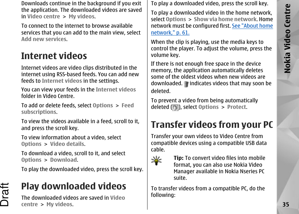 Downloads continue in the background if you exitthe application. The downloaded videos are savedin Video centre &gt; My videos.To connect to the internet to browse availableservices that you can add to the main view, selectAdd new services.Internet videosInternet videos are video clips distributed in theinternet using RSS-based feeds. You can add newfeeds to Internet videos in the settings.You can view your feeds in the Internet videosfolder in Video Centre.To add or delete feeds, select Options &gt; Feedsubscriptions.To view the videos available in a feed, scroll to it,and press the scroll key.To view information about a video, selectOptions &gt; Video details.To download a video, scroll to it, and selectOptions &gt; Download.To play the downloaded video, press the scroll key.Play downloaded videosThe downloaded videos are saved in Videocentre &gt; My videos.To play a downloaded video, press the scroll key.To play a downloaded video in the home network,select Options &gt; Show via home network. Homenetwork must be configured first. See &quot;About homenetwork,&quot; p. 61.When the clip is playing, use the media keys tocontrol the player. To adjust the volume, press thevolume key.If there is not enough free space in the devicememory, the application automatically deletessome of the oldest videos when new videos aredownloaded.   indicates videos that may soon bedeleted.To prevent a video from being automaticallydeleted ( ), select Options &gt; Protect.Transfer videos from your PCTransfer your own videos to Video Centre fromcompatible devices using a compatible USB datacable.Tip: To convert video files into mobileformat, you can also use Nokia VideoManager available in Nokia Nseries PCsuite.To transfer videos from a compatible PC, do thefollowing:35Nokia Video CentreDraft