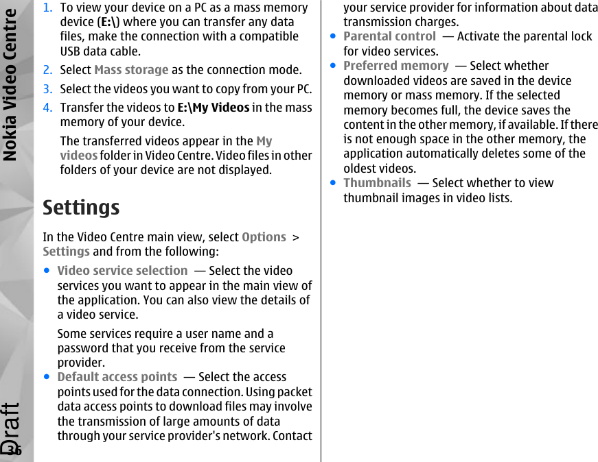 1. To view your device on a PC as a mass memorydevice (E:\) where you can transfer any datafiles, make the connection with a compatibleUSB data cable.2. Select Mass storage as the connection mode.3. Select the videos you want to copy from your PC.4. Transfer the videos to E:\My Videos in the massmemory of your device.The transferred videos appear in the Myvideos folder in Video Centre. Video files in otherfolders of your device are not displayed.SettingsIn the Video Centre main view, select Options &gt;Settings and from the following:●Video service selection  — Select the videoservices you want to appear in the main view ofthe application. You can also view the details ofa video service.Some services require a user name and apassword that you receive from the serviceprovider.●Default access points  — Select the accesspoints used for the data connection. Using packetdata access points to download files may involvethe transmission of large amounts of datathrough your service provider&apos;s network. Contactyour service provider for information about datatransmission charges.●Parental control  — Activate the parental lockfor video services.●Preferred memory  — Select whetherdownloaded videos are saved in the devicememory or mass memory. If the selectedmemory becomes full, the device saves thecontent in the other memory, if available. If thereis not enough space in the other memory, theapplication automatically deletes some of theoldest videos.●Thumbnails  — Select whether to viewthumbnail images in video lists.36Nokia Video CentreDraft