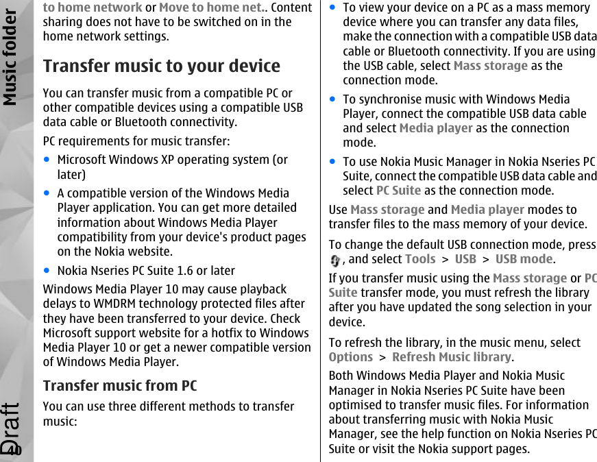 to home network or Move to home net.. Contentsharing does not have to be switched on in thehome network settings.Transfer music to your deviceYou can transfer music from a compatible PC orother compatible devices using a compatible USBdata cable or Bluetooth connectivity.PC requirements for music transfer:●Microsoft Windows XP operating system (orlater)●A compatible version of the Windows MediaPlayer application. You can get more detailedinformation about Windows Media Playercompatibility from your device&apos;s product pageson the Nokia website.●Nokia Nseries PC Suite 1.6 or laterWindows Media Player 10 may cause playbackdelays to WMDRM technology protected files afterthey have been transferred to your device. CheckMicrosoft support website for a hotfix to WindowsMedia Player 10 or get a newer compatible versionof Windows Media Player.Transfer music from PCYou can use three different methods to transfermusic:●To view your device on a PC as a mass memorydevice where you can transfer any data files,make the connection with a compatible USB datacable or Bluetooth connectivity. If you are usingthe USB cable, select Mass storage as theconnection mode.●To synchronise music with Windows MediaPlayer, connect the compatible USB data cableand select Media player as the connectionmode.●To use Nokia Music Manager in Nokia Nseries PCSuite, connect the compatible USB data cable andselect PC Suite as the connection mode.Use Mass storage and Media player modes totransfer files to the mass memory of your device.To change the default USB connection mode, press, and select Tools &gt; USB &gt; USB mode.If you transfer music using the Mass storage or PCSuite transfer mode, you must refresh the libraryafter you have updated the song selection in yourdevice.To refresh the library, in the music menu, selectOptions &gt; Refresh Music library.Both Windows Media Player and Nokia MusicManager in Nokia Nseries PC Suite have beenoptimised to transfer music files. For informationabout transferring music with Nokia MusicManager, see the help function on Nokia Nseries PCSuite or visit the Nokia support pages.40Music folderDraft