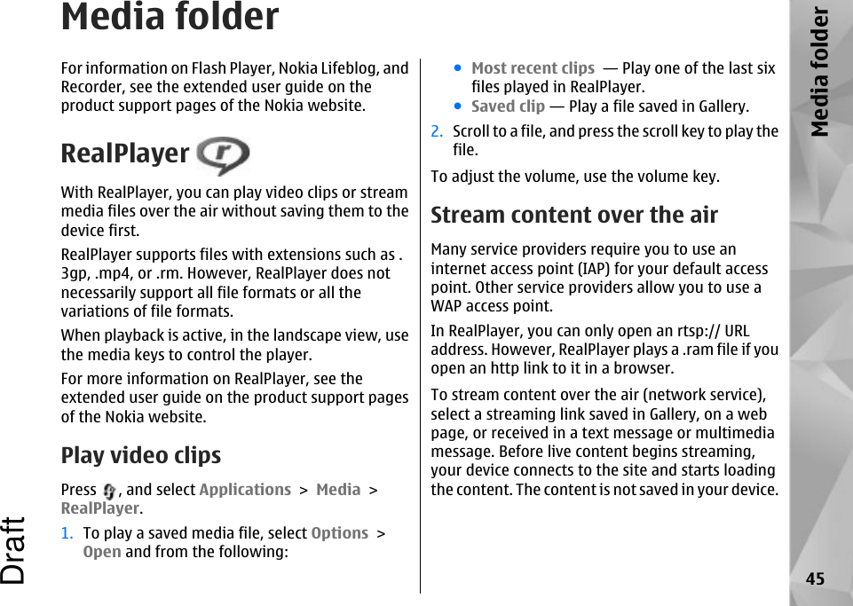 Media folderFor information on Flash Player, Nokia Lifeblog, andRecorder, see the extended user guide on theproduct support pages of the Nokia website.RealPlayer With RealPlayer, you can play video clips or streammedia files over the air without saving them to thedevice first.RealPlayer supports files with extensions such as .3gp, .mp4, or .rm. However, RealPlayer does notnecessarily support all file formats or all thevariations of file formats.When playback is active, in the landscape view, usethe media keys to control the player.For more information on RealPlayer, see theextended user guide on the product support pagesof the Nokia website.Play video clipsPress  , and select Applications &gt; Media &gt;RealPlayer.1. To play a saved media file, select Options &gt;Open and from the following:●Most recent clips  — Play one of the last sixfiles played in RealPlayer.●Saved clip — Play a file saved in Gallery.2. Scroll to a file, and press the scroll key to play thefile.To adjust the volume, use the volume key.Stream content over the airMany service providers require you to use aninternet access point (IAP) for your default accesspoint. Other service providers allow you to use aWAP access point.In RealPlayer, you can only open an rtsp:// URLaddress. However, RealPlayer plays a .ram file if youopen an http link to it in a browser.To stream content over the air (network service),select a streaming link saved in Gallery, on a webpage, or received in a text message or multimediamessage. Before live content begins streaming,your device connects to the site and starts loadingthe content. The content is not saved in your device.45Media folderDraft