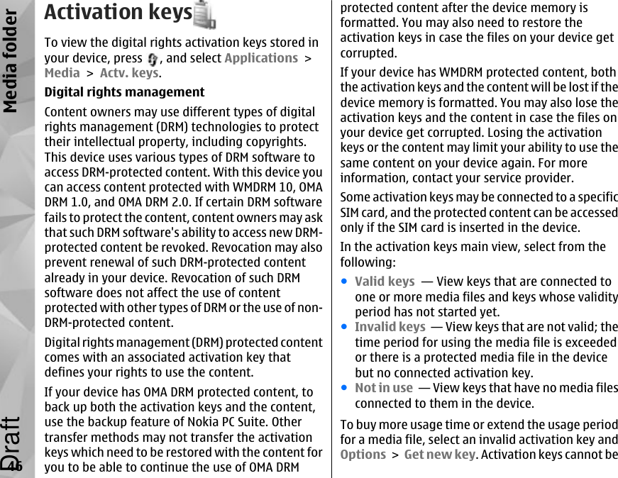 Activation keysTo view the digital rights activation keys stored inyour device, press  , and select Applications &gt;Media &gt; Actv. keys.Digital rights managementContent owners may use different types of digitalrights management (DRM) technologies to protecttheir intellectual property, including copyrights.This device uses various types of DRM software toaccess DRM-protected content. With this device youcan access content protected with WMDRM 10, OMADRM 1.0, and OMA DRM 2.0. If certain DRM softwarefails to protect the content, content owners may askthat such DRM software&apos;s ability to access new DRM-protected content be revoked. Revocation may alsoprevent renewal of such DRM-protected contentalready in your device. Revocation of such DRMsoftware does not affect the use of contentprotected with other types of DRM or the use of non-DRM-protected content.Digital rights management (DRM) protected contentcomes with an associated activation key thatdefines your rights to use the content.If your device has OMA DRM protected content, toback up both the activation keys and the content,use the backup feature of Nokia PC Suite. Othertransfer methods may not transfer the activationkeys which need to be restored with the content foryou to be able to continue the use of OMA DRMprotected content after the device memory isformatted. You may also need to restore theactivation keys in case the files on your device getcorrupted.If your device has WMDRM protected content, boththe activation keys and the content will be lost if thedevice memory is formatted. You may also lose theactivation keys and the content in case the files onyour device get corrupted. Losing the activationkeys or the content may limit your ability to use thesame content on your device again. For moreinformation, contact your service provider.Some activation keys may be connected to a specificSIM card, and the protected content can be accessedonly if the SIM card is inserted in the device.In the activation keys main view, select from thefollowing:●Valid keys  — View keys that are connected toone or more media files and keys whose validityperiod has not started yet.●Invalid keys  — View keys that are not valid; thetime period for using the media file is exceededor there is a protected media file in the devicebut no connected activation key.●Not in use  — View keys that have no media filesconnected to them in the device.To buy more usage time or extend the usage periodfor a media file, select an invalid activation key andOptions &gt; Get new key. Activation keys cannot be46Media folderDraft