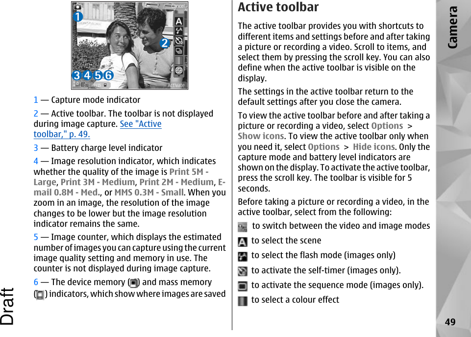 1 — Capture mode indicator2 — Active toolbar. The toolbar is not displayedduring image capture. See &quot;Activetoolbar,&quot; p. 49.3 — Battery charge level indicator4 — Image resolution indicator, which indicateswhether the quality of the image is Print 5M -Large, Print 3M - Medium, Print 2M - Medium, E-mail 0.8M - Med., or MMS 0.3M - Small. When youzoom in an image, the resolution of the imagechanges to be lower but the image resolutionindicator remains the same.5 — Image counter, which displays the estimatednumber of images you can capture using the currentimage quality setting and memory in use. Thecounter is not displayed during image capture.6 — The device memory ( ) and mass memory() indicators, which show where images are savedActive toolbarThe active toolbar provides you with shortcuts todifferent items and settings before and after takinga picture or recording a video. Scroll to items, andselect them by pressing the scroll key. You can alsodefine when the active toolbar is visible on thedisplay.The settings in the active toolbar return to thedefault settings after you close the camera.To view the active toolbar before and after taking apicture or recording a video, select Options &gt;Show icons. To view the active toolbar only whenyou need it, select Options &gt; Hide icons. Only thecapture mode and battery level indicators areshown on the display. To activate the active toolbar,press the scroll key. The toolbar is visible for 5seconds.Before taking a picture or recording a video, in theactive toolbar, select from the following:  to switch between the video and image modes  to select the scene  to select the flash mode (images only)  to activate the self-timer (images only).  to activate the sequence mode (images only).  to select a colour effect49CameraDraft