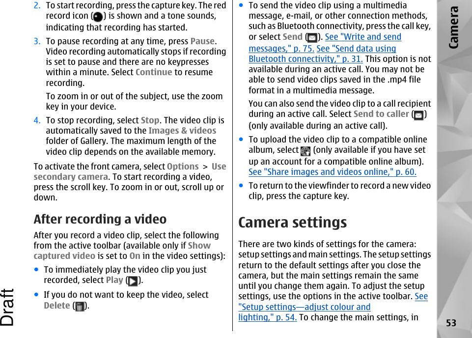 2. To start recording, press the capture key. The redrecord icon ( ) is shown and a tone sounds,indicating that recording has started.3. To pause recording at any time, press Pause.Video recording automatically stops if recordingis set to pause and there are no keypresseswithin a minute. Select Continue to resumerecording.To zoom in or out of the subject, use the zoomkey in your device.4. To stop recording, select Stop. The video clip isautomatically saved to the Images &amp; videosfolder of Gallery. The maximum length of thevideo clip depends on the available memory.To activate the front camera, select Options &gt; Usesecondary camera. To start recording a video,press the scroll key. To zoom in or out, scroll up ordown.After recording a videoAfter you record a video clip, select the followingfrom the active toolbar (available only if Showcaptured video is set to On in the video settings):●To immediately play the video clip you justrecorded, select Play ( ).●If you do not want to keep the video, selectDelete ( ).●To send the video clip using a multimediamessage, e-mail, or other connection methods,such as Bluetooth connectivity, press the call key,or select Send ( ). See &quot;Write and sendmessages,&quot; p. 75. See &quot;Send data usingBluetooth connectivity,&quot; p. 31. This option is notavailable during an active call. You may not beable to send video clips saved in the .mp4 fileformat in a multimedia message.You can also send the video clip to a call recipientduring an active call. Select Send to caller ( )(only available during an active call).●To upload the video clip to a compatible onlinealbum, select   (only available if you have setup an account for a compatible online album).See &quot;Share images and videos online,&quot; p. 60.●To return to the viewfinder to record a new videoclip, press the capture key.Camera settingsThere are two kinds of settings for the camera:setup settings and main settings. The setup settingsreturn to the default settings after you close thecamera, but the main settings remain the sameuntil you change them again. To adjust the setupsettings, use the options in the active toolbar. See&quot;Setup settings—adjust colour andlighting,&quot; p. 54. To change the main settings, in 53CameraDraft