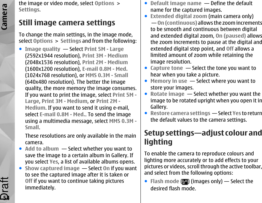the image or video mode, select Options &gt;Settings.Still image camera settingsTo change the main settings, in the image mode,select Options &gt; Settings and from the following:●Image quality  — Select Print 5M - Large(2592x1944 resolution), Print 3M - Medium(2048x1536 resolution), Print 2M - Medium(1600x1200 resolution), E-mail 0.8M - Med.(1024x768 resolution), or MMS 0.3M - Small(640x480 resolution). The better the imagequality, the more memory the image consumes.If you want to print the image, select Print 5M -Large, Print 3M - Medium, or Print 2M -Medium. If you want to send it using e-mail,select E-mail 0.8M - Med.. To send the imageusing a multimedia message, select MMS 0.3M -Small.These resolutions are only available in the maincamera.●Add to album  — Select whether you want tosave the image to a certain album in Gallery. Ifyou select Yes, a list of available albums opens.●Show captured image  — Select On if you wantto see the captured image after it is taken orOff if you want to continue taking picturesimmediately.●Default image name  — Define the defaultname for the captured images.●Extended digital zoom (main camera only) — On (continuous) allows the zoom incrementsto be smooth and continuous between digitaland extended digital zoom, On (paused) allowsthe zoom increments to pause at the digital andextended digital step point, and Off allows alimited amount of zoom while retaining theimage resolution.●Capture tone  — Select the tone you want tohear when you take a picture.●Memory in use  — Select where you want tostore your images.●Rotate image  — Select whether you want theimage to be rotated upright when you open it inGallery.●Restore camera settings  — Select Yes to returnthe default values to the camera settings.Setup settings—adjust colour andlightingTo enable the camera to reproduce colours andlighting more accurately or to add effects to yourpictures or videos, scroll through the active toolbar,and select from the following options:●Flash mode ( ) (images only) — Select thedesired flash mode.54CameraDraft
