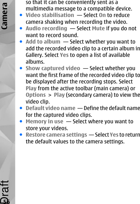 so that it can be conveniently sent as amultimedia message to a compatible device.●Video stabilisation  — Select On to reducecamera shaking when recording the video.●Audio recording  — Select Mute if you do notwant to record sound.●Add to album  — Select whether you want toadd the recorded video clip to a certain album inGallery. Select Yes to open a list of availablealbums.●Show captured video  — Select whether youwant the first frame of the recorded video clip tobe displayed after the recording stops. SelectPlay from the active toolbar (main camera) orOptions &gt; Play (secondary camera) to view thevideo clip.●Default video name  — Define the default namefor the captured video clips.●Memory in use  — Select where you want tostore your videos.●Restore camera settings  — Select Yes to returnthe default values to the camera settings.56CameraDraft