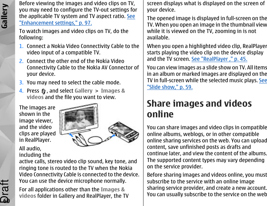 Before viewing the images and video clips on TV,you may need to configure the TV-out settings forthe applicable TV system and TV aspect ratio. See&quot;Enhancement settings,&quot; p. 97.To watch images and video clips on TV, do thefollowing:1. Connect a Nokia Video Connectivity Cable to thevideo input of a compatible TV.2. Connect the other end of the Nokia VideoConnectivity Cable to the Nokia AV Connector ofyour device.3. You may need to select the cable mode.4. Press  , and select Gallery &gt; Images &amp;videos and the file you want to view.The images areshown in theimage viewer,and the videoclips are playedin RealPlayer.All audio,including theactive calls, stereo video clip sound, key tone, andringing tone is routed to the TV when the NokiaVideo Connectivity Cable is connected to the device.You can use the device microphone normally.For all applications other than the Images &amp;videos folder in Gallery and RealPlayer, the TVscreen displays what is displayed on the screen ofyour device.The opened image is displayed in full-screen on theTV. When you open an image in the thumbnail viewwhile it is viewed on the TV, zooming in is notavailable.When you open a highlighted video clip, RealPlayerstarts playing the video clip on the device displayand the TV screen. See &quot;RealPlayer ,&quot; p. 45.You can view images as a slide show on TV. All itemsin an album or marked images are displayed on theTV in full-screen while the selected music plays. See&quot;Slide show,&quot; p. 59.Share images and videosonlineYou can share images and video clips in compatibleonline albums, weblogs, or in other compatibleonline sharing services on the web. You can uploadcontent, save unfinished posts as drafts andcontinue later, and view the content of the albums.The supported content types may vary dependingon the service provider.Before sharing images and videos online, you mustsubscribe to the service with an online imagesharing service provider, and create a new account.You can usually subscribe to the service on the web60GalleryDraft
