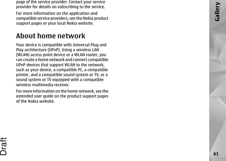 page of the service provider. Contact your serviceprovider for details on subscribing to the service.For more information on the application andcompatible service providers, see the Nokia productsupport pages or your local Nokia website.About home networkYour device is compatible with Universal Plug andPlay architecture (UPnP). Using a wireless LAN(WLAN) access point device or a WLAN router, youcan create a home network and connect compatibleUPnP devices that support WLAN to the network,such as your device, a compatible PC, a compatibleprinter, and a compatible sound system or TV, or asound system or TV equipped with a compatiblewireless multimedia receiver.For more information on the home network, see theextended user guide on the product support pagesof the Nokia website.61GalleryDraft