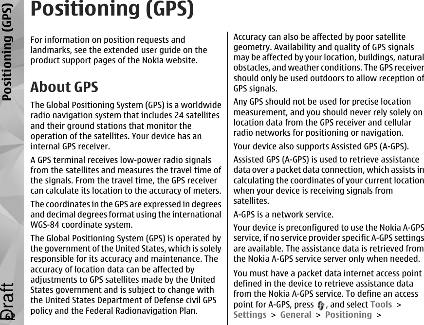 Positioning (GPS)For information on position requests andlandmarks, see the extended user guide on theproduct support pages of the Nokia website.About GPSThe Global Positioning System (GPS) is a worldwideradio navigation system that includes 24 satellitesand their ground stations that monitor theoperation of the satellites. Your device has aninternal GPS receiver.A GPS terminal receives low-power radio signalsfrom the satellites and measures the travel time ofthe signals. From the travel time, the GPS receivercan calculate its location to the accuracy of meters.The coordinates in the GPS are expressed in degreesand decimal degrees format using the internationalWGS-84 coordinate system.The Global Positioning System (GPS) is operated bythe government of the United States, which is solelyresponsible for its accuracy and maintenance. Theaccuracy of location data can be affected byadjustments to GPS satellites made by the UnitedStates government and is subject to change withthe United States Department of Defense civil GPSpolicy and the Federal Radionavigation Plan.Accuracy can also be affected by poor satellitegeometry. Availability and quality of GPS signalsmay be affected by your location, buildings, naturalobstacles, and weather conditions. The GPS receivershould only be used outdoors to allow reception ofGPS signals.Any GPS should not be used for precise locationmeasurement, and you should never rely solely onlocation data from the GPS receiver and cellularradio networks for positioning or navigation.Your device also supports Assisted GPS (A-GPS).Assisted GPS (A-GPS) is used to retrieve assistancedata over a packet data connection, which assists incalculating the coordinates of your current locationwhen your device is receiving signals fromsatellites.A-GPS is a network service.Your device is preconfigured to use the Nokia A-GPSservice, if no service provider specific A-GPS settingsare available. The assistance data is retrieved fromthe Nokia A-GPS service server only when needed.You must have a packet data internet access pointdefined in the device to retrieve assistance datafrom the Nokia A-GPS service. To define an accesspoint for A-GPS, press  , and select Tools &gt;Settings &gt; General &gt; Positioning &gt;62Positioning (GPS)Draft