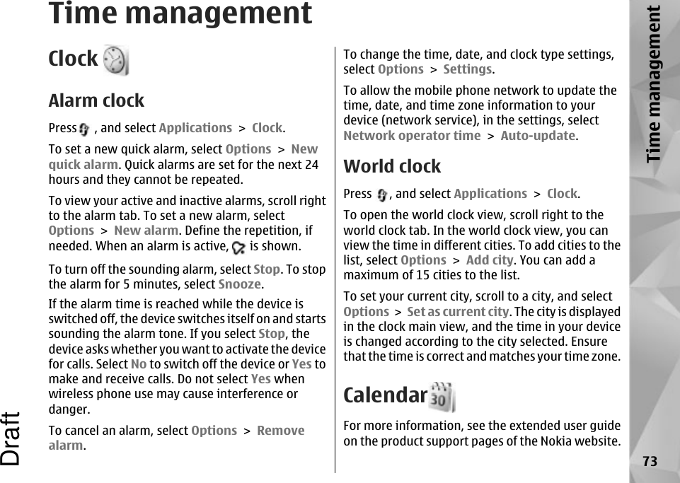 Time managementClock Alarm clockPress  , and select Applications &gt; Clock.To set a new quick alarm, select Options &gt; Newquick alarm. Quick alarms are set for the next 24hours and they cannot be repeated.To view your active and inactive alarms, scroll rightto the alarm tab. To set a new alarm, selectOptions &gt; New alarm. Define the repetition, ifneeded. When an alarm is active,   is shown.To turn off the sounding alarm, select Stop. To stopthe alarm for 5 minutes, select Snooze.If the alarm time is reached while the device isswitched off, the device switches itself on and startssounding the alarm tone. If you select Stop, thedevice asks whether you want to activate the devicefor calls. Select No to switch off the device or Yes tomake and receive calls. Do not select Yes whenwireless phone use may cause interference ordanger.To cancel an alarm, select Options &gt; Removealarm.To change the time, date, and clock type settings,select Options &gt; Settings.To allow the mobile phone network to update thetime, date, and time zone information to yourdevice (network service), in the settings, selectNetwork operator time &gt; Auto-update.World clockPress  , and select Applications &gt; Clock.To open the world clock view, scroll right to theworld clock tab. In the world clock view, you canview the time in different cities. To add cities to thelist, select Options &gt; Add city. You can add amaximum of 15 cities to the list.To set your current city, scroll to a city, and selectOptions &gt; Set as current city. The city is displayedin the clock main view, and the time in your deviceis changed according to the city selected. Ensurethat the time is correct and matches your time zone.CalendarFor more information, see the extended user guideon the product support pages of the Nokia website.73Time managementDraft