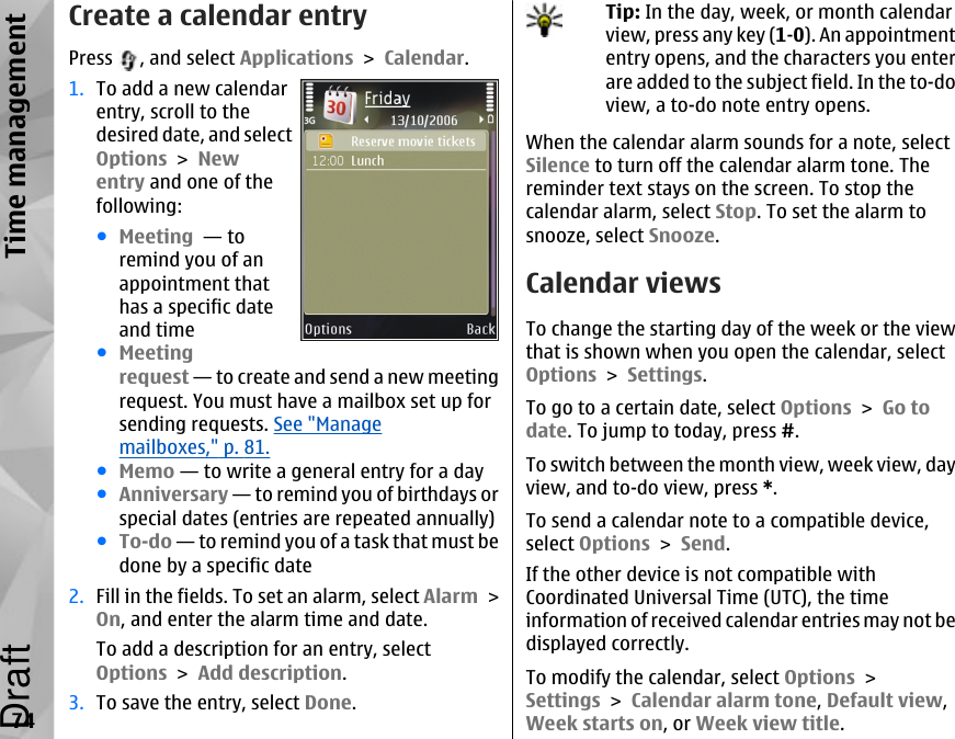 Create a calendar entryPress  , and select Applications &gt; Calendar.1. To add a new calendarentry, scroll to thedesired date, and selectOptions &gt; Newentry and one of thefollowing:●Meeting  — toremind you of anappointment thathas a specific dateand time●Meetingrequest — to create and send a new meetingrequest. You must have a mailbox set up forsending requests. See &quot;Managemailboxes,&quot; p. 81.●Memo — to write a general entry for a day●Anniversary — to remind you of birthdays orspecial dates (entries are repeated annually)●To-do — to remind you of a task that must bedone by a specific date2. Fill in the fields. To set an alarm, select Alarm &gt;On, and enter the alarm time and date.To add a description for an entry, selectOptions &gt; Add description.3. To save the entry, select Done.Tip: In the day, week, or month calendarview, press any key (1-0). An appointmententry opens, and the characters you enterare added to the subject field. In the to-doview, a to-do note entry opens.When the calendar alarm sounds for a note, selectSilence to turn off the calendar alarm tone. Thereminder text stays on the screen. To stop thecalendar alarm, select Stop. To set the alarm tosnooze, select Snooze.Calendar viewsTo change the starting day of the week or the viewthat is shown when you open the calendar, selectOptions &gt; Settings.To go to a certain date, select Options &gt; Go todate. To jump to today, press #.To switch between the month view, week view, dayview, and to-do view, press *.To send a calendar note to a compatible device,select Options &gt; Send.If the other device is not compatible withCoordinated Universal Time (UTC), the timeinformation of received calendar entries may not bedisplayed correctly.To modify the calendar, select Options &gt;Settings &gt; Calendar alarm tone, Default view,Week starts on, or Week view title.74Time managementDraft