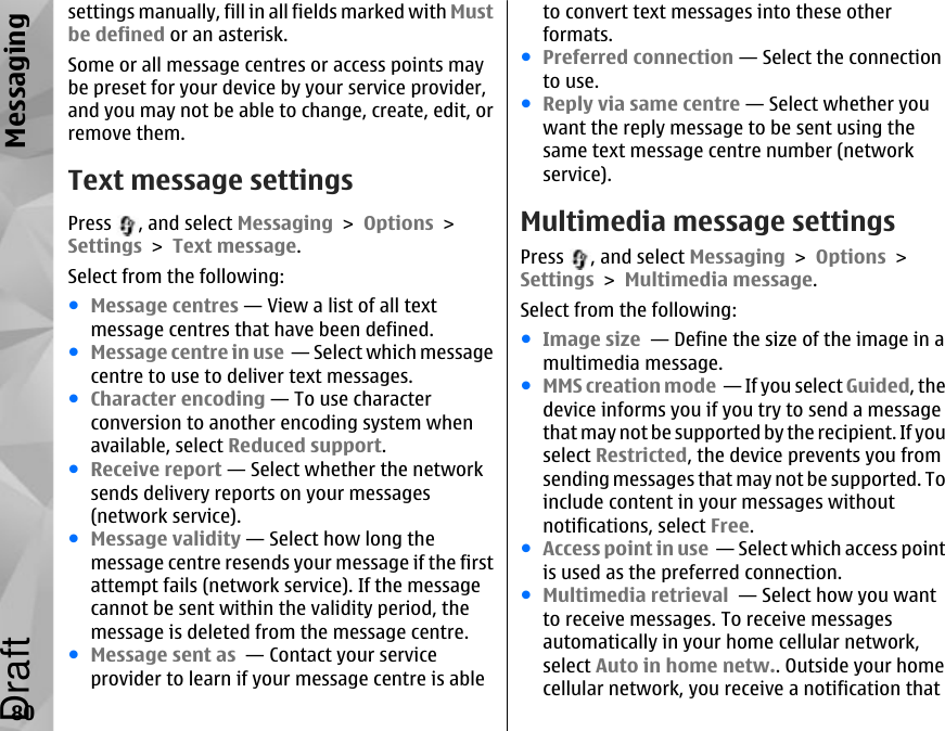 settings manually, fill in all fields marked with Mustbe defined or an asterisk.Some or all message centres or access points maybe preset for your device by your service provider,and you may not be able to change, create, edit, orremove them.Text message settingsPress  , and select Messaging &gt; Options &gt;Settings &gt; Text message.Select from the following:●Message centres — View a list of all textmessage centres that have been defined.●Message centre in use  — Select which messagecentre to use to deliver text messages.●Character encoding — To use characterconversion to another encoding system whenavailable, select Reduced support.●Receive report — Select whether the networksends delivery reports on your messages(network service).●Message validity — Select how long themessage centre resends your message if the firstattempt fails (network service). If the messagecannot be sent within the validity period, themessage is deleted from the message centre.●Message sent as  — Contact your serviceprovider to learn if your message centre is ableto convert text messages into these otherformats.●Preferred connection — Select the connectionto use.●Reply via same centre — Select whether youwant the reply message to be sent using thesame text message centre number (networkservice).Multimedia message settingsPress  , and select Messaging &gt; Options &gt;Settings &gt; Multimedia message.Select from the following:●Image size  — Define the size of the image in amultimedia message.●MMS creation mode  — If you select Guided, thedevice informs you if you try to send a messagethat may not be supported by the recipient. If youselect Restricted, the device prevents you fromsending messages that may not be supported. Toinclude content in your messages withoutnotifications, select Free.●Access point in use  — Select which access pointis used as the preferred connection.●Multimedia retrieval  — Select how you wantto receive messages. To receive messagesautomatically in your home cellular network,select Auto in home netw.. Outside your homecellular network, you receive a notification that80MessagingDraft