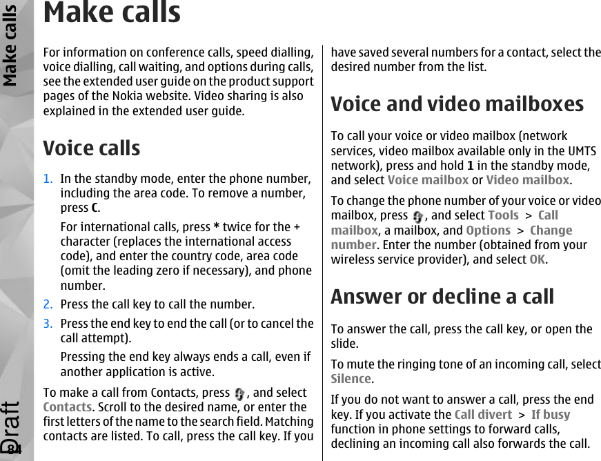 Make callsFor information on conference calls, speed dialling,voice dialling, call waiting, and options during calls,see the extended user guide on the product supportpages of the Nokia website. Video sharing is alsoexplained in the extended user guide.Voice calls1. In the standby mode, enter the phone number,including the area code. To remove a number,press C.For international calls, press * twice for the +character (replaces the international accesscode), and enter the country code, area code(omit the leading zero if necessary), and phonenumber.2. Press the call key to call the number.3. Press the end key to end the call (or to cancel thecall attempt).Pressing the end key always ends a call, even ifanother application is active.To make a call from Contacts, press  , and selectContacts. Scroll to the desired name, or enter thefirst letters of the name to the search field. Matchingcontacts are listed. To call, press the call key. If youhave saved several numbers for a contact, select thedesired number from the list.Voice and video mailboxesTo call your voice or video mailbox (networkservices, video mailbox available only in the UMTSnetwork), press and hold 1 in the standby mode,and select Voice mailbox or Video mailbox.To change the phone number of your voice or videomailbox, press  , and select Tools &gt; Callmailbox, a mailbox, and Options &gt; Changenumber. Enter the number (obtained from yourwireless service provider), and select OK.Answer or decline a callTo answer the call, press the call key, or open theslide.To mute the ringing tone of an incoming call, selectSilence. If you do not want to answer a call, press the endkey. If you activate the Call divert &gt; If busyfunction in phone settings to forward calls,declining an incoming call also forwards the call.84Make callsDraft