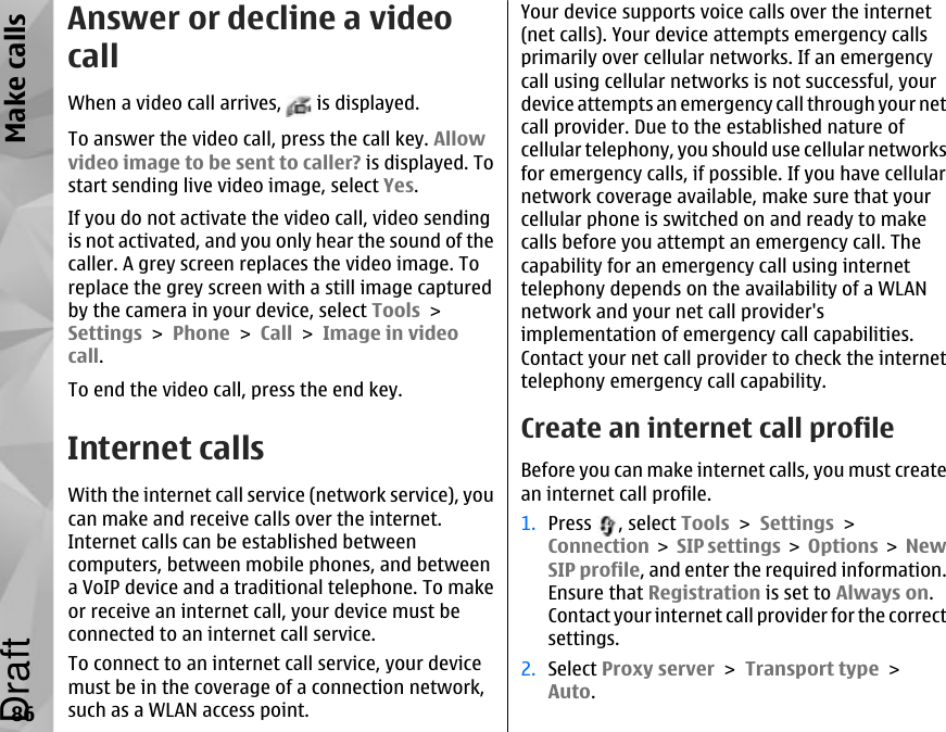 Answer or decline a videocallWhen a video call arrives,   is displayed.To answer the video call, press the call key. Allowvideo image to be sent to caller? is displayed. Tostart sending live video image, select Yes.If you do not activate the video call, video sendingis not activated, and you only hear the sound of thecaller. A grey screen replaces the video image. Toreplace the grey screen with a still image capturedby the camera in your device, select Tools &gt;Settings &gt; Phone &gt; Call &gt; Image in videocall.To end the video call, press the end key.Internet callsWith the internet call service (network service), youcan make and receive calls over the internet.Internet calls can be established betweencomputers, between mobile phones, and betweena VoIP device and a traditional telephone. To makeor receive an internet call, your device must beconnected to an internet call service.To connect to an internet call service, your devicemust be in the coverage of a connection network,such as a WLAN access point.Your device supports voice calls over the internet(net calls). Your device attempts emergency callsprimarily over cellular networks. If an emergencycall using cellular networks is not successful, yourdevice attempts an emergency call through your netcall provider. Due to the established nature ofcellular telephony, you should use cellular networksfor emergency calls, if possible. If you have cellularnetwork coverage available, make sure that yourcellular phone is switched on and ready to makecalls before you attempt an emergency call. Thecapability for an emergency call using internettelephony depends on the availability of a WLANnetwork and your net call provider&apos;simplementation of emergency call capabilities.Contact your net call provider to check the internettelephony emergency call capability.Create an internet call profileBefore you can make internet calls, you must createan internet call profile.1. Press  , select Tools &gt; Settings &gt;Connection &gt; SIP settings &gt; Options &gt; NewSIP profile, and enter the required information.Ensure that Registration is set to Always on.Contact your internet call provider for the correctsettings.2. Select Proxy server &gt; Transport type &gt;Auto.86Make callsDraft