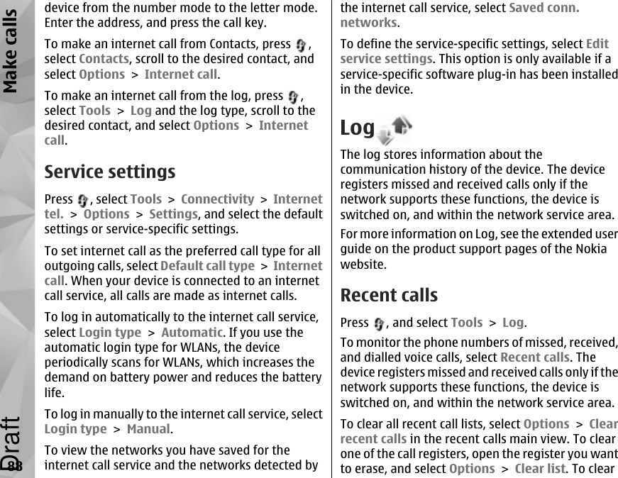 device from the number mode to the letter mode.Enter the address, and press the call key.To make an internet call from Contacts, press  ,select Contacts, scroll to the desired contact, andselect Options &gt; Internet call.To make an internet call from the log, press  ,select Tools &gt; Log and the log type, scroll to thedesired contact, and select Options &gt; Internetcall.Service settingsPress  , select Tools &gt; Connectivity &gt; Internettel. &gt; Options &gt; Settings, and select the defaultsettings or service-specific settings.To set internet call as the preferred call type for alloutgoing calls, select Default call type &gt; Internetcall. When your device is connected to an internetcall service, all calls are made as internet calls.To log in automatically to the internet call service,select Login type &gt; Automatic. If you use theautomatic login type for WLANs, the deviceperiodically scans for WLANs, which increases thedemand on battery power and reduces the batterylife.To log in manually to the internet call service, selectLogin type &gt; Manual.To view the networks you have saved for theinternet call service and the networks detected bythe internet call service, select Saved conn.networks.To define the service-specific settings, select Editservice settings. This option is only available if aservice-specific software plug-in has been installedin the device.LogThe log stores information about thecommunication history of the device. The deviceregisters missed and received calls only if thenetwork supports these functions, the device isswitched on, and within the network service area.For more information on Log, see the extended userguide on the product support pages of the Nokiawebsite.Recent callsPress  , and select Tools &gt; Log.To monitor the phone numbers of missed, received,and dialled voice calls, select Recent calls. Thedevice registers missed and received calls only if thenetwork supports these functions, the device isswitched on, and within the network service area.To clear all recent call lists, select Options &gt; Clearrecent calls in the recent calls main view. To clearone of the call registers, open the register you wantto erase, and select Options &gt; Clear list. To clear88Make callsDraft