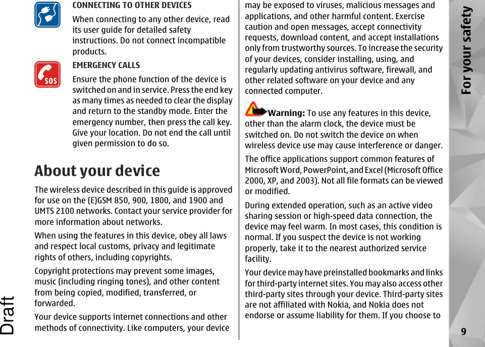 CONNECTING TO OTHER DEVICESWhen connecting to any other device, readits user guide for detailed safetyinstructions. Do not connect incompatibleproducts.EMERGENCY CALLSEnsure the phone function of the device isswitched on and in service. Press the end keyas many times as needed to clear the displayand return to the standby mode. Enter theemergency number, then press the call key.Give your location. Do not end the call untilgiven permission to do so.About your deviceThe wireless device described in this guide is approvedfor use on the (E)GSM 850, 900, 1800, and 1900 andUMTS 2100 networks. Contact your service provider formore information about networks.When using the features in this device, obey all lawsand respect local customs, privacy and legitimaterights of others, including copyrights.Copyright protections may prevent some images,music (including ringing tones), and other contentfrom being copied, modified, transferred, orforwarded.Your device supports internet connections and othermethods of connectivity. Like computers, your devicemay be exposed to viruses, malicious messages andapplications, and other harmful content. Exercisecaution and open messages, accept connectivityrequests, download content, and accept installationsonly from trustworthy sources. To increase the securityof your devices, consider installing, using, andregularly updating antivirus software, firewall, andother related software on your device and anyconnected computer.Warning: To use any features in this device,other than the alarm clock, the device must beswitched on. Do not switch the device on whenwireless device use may cause interference or danger.The office applications support common features ofMicrosoft Word, PowerPoint, and Excel (Microsoft Office2000, XP, and 2003). Not all file formats can be viewedor modified.During extended operation, such as an active videosharing session or high-speed data connection, thedevice may feel warm. In most cases, this condition isnormal. If you suspect the device is not workingproperly, take it to the nearest authorized servicefacility.Your device may have preinstalled bookmarks and linksfor third-party internet sites. You may also access otherthird-party sites through your device. Third-party sitesare not affiliated with Nokia, and Nokia does notendorse or assume liability for them. If you choose to9For your safetyDraft