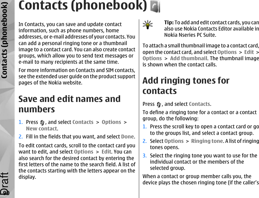 Contacts (phonebook)In Contacts, you can save and update contactinformation, such as phone numbers, homeaddresses, or e-mail addresses of your contacts. Youcan add a personal ringing tone or a thumbnailimage to a contact card. You can also create contactgroups, which allow you to send text messages ore-mail to many recipients at the same time.For more information on Contacts and SIM contacts,see the extended user guide on the product supportpages of the Nokia website.Save and edit names andnumbers1. Press  , and select Contacts &gt; Options &gt;New contact.2. Fill in the fields that you want, and select Done.To edit contact cards, scroll to the contact card youwant to edit, and select Options &gt; Edit. You canalso search for the desired contact by entering thefirst letters of the name to the search field. A list ofthe contacts starting with the letters appear on thedisplay.Tip: To add and edit contact cards, you canalso use Nokia Contacts Editor available inNokia Nseries PC Suite.To attach a small thumbnail image to a contact card,open the contact card, and select Options &gt; Edit &gt;Options &gt; Add thumbnail. The thumbnail imageis shown when the contact calls. Add ringing tones forcontactsPress  , and select Contacts.To define a ringing tone for a contact or a contactgroup, do the following:1. Press the scroll key to open a contact card or goto the groups list, and select a contact group.2. Select Options &gt; Ringing tone. A list of ringingtones opens.3. Select the ringing tone you want to use for theindividual contact or the members of theselected group.When a contact or group member calls you, thedevice plays the chosen ringing tone (if the caller’s90Contacts (phonebook)Draft