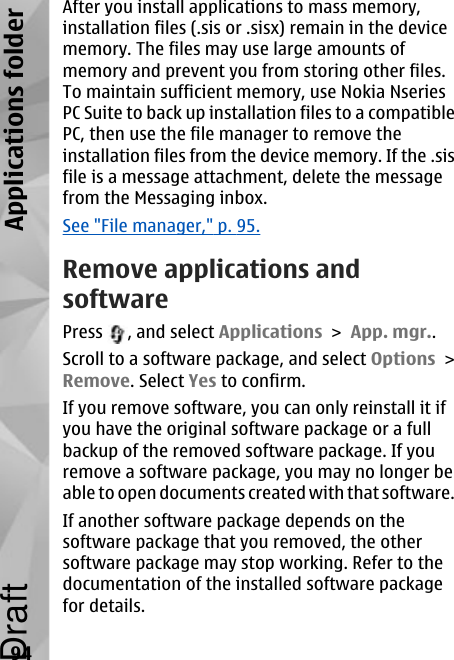 After you install applications to mass memory,installation files (.sis or .sisx) remain in the devicememory. The files may use large amounts ofmemory and prevent you from storing other files.To maintain sufficient memory, use Nokia NseriesPC Suite to back up installation files to a compatiblePC, then use the file manager to remove theinstallation files from the device memory. If the .sisfile is a message attachment, delete the messagefrom the Messaging inbox.See &quot;File manager,&quot; p. 95.Remove applications andsoftwarePress  , and select Applications &gt; App. mgr..Scroll to a software package, and select Options &gt;Remove. Select Yes to confirm.If you remove software, you can only reinstall it ifyou have the original software package or a fullbackup of the removed software package. If youremove a software package, you may no longer beable to open documents created with that software.If another software package depends on thesoftware package that you removed, the othersoftware package may stop working. Refer to thedocumentation of the installed software packagefor details.94Applications folderDraft